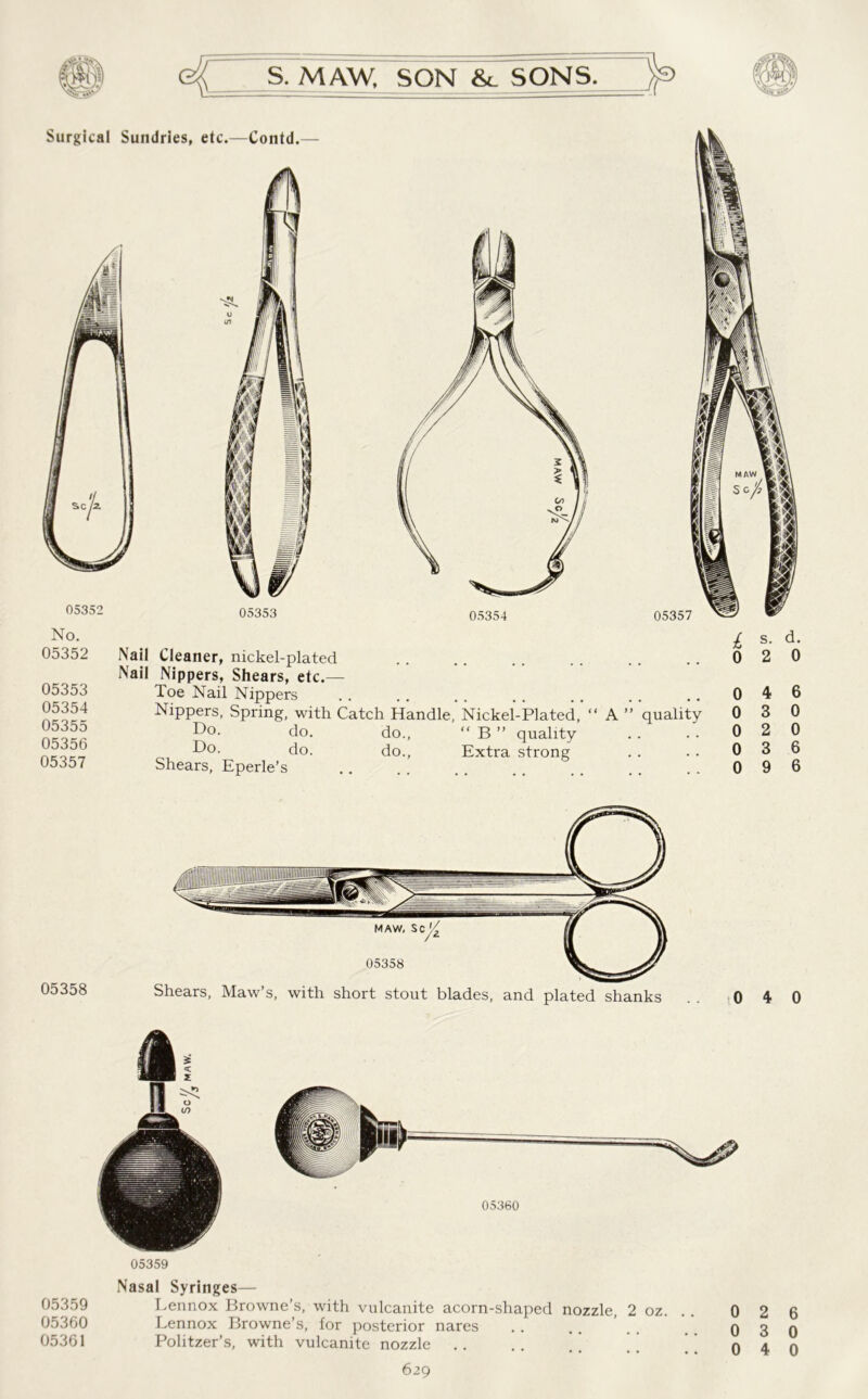 No. 05352 05353 05354 05355 05356 05357 Nail Cleaner, nickel-plated Nail Nippers, Shears, etc.— Toe Nail Nippers Nippers, Spring, with Catch Handle, Nickel-Plated, “ A ” quality Do. do. do., “ B ” quality Do. do. do., Extra strong Shears, Eperle’s / s. d. 0 2 0 0 4 6 0 3 0 0 2 0 0 3 6 0 9 6 05360 05359 05360 05361 05359 Nasal Syringes— Lennox Browne’s, with vulcanite acorn-shaped nozzle, 2 oz. Lennox Browne’s, for posterior nares Politzer’s, with vulcanite nozzle . . . . . ’ ’ ’ 629 0 2 6 0 3 0