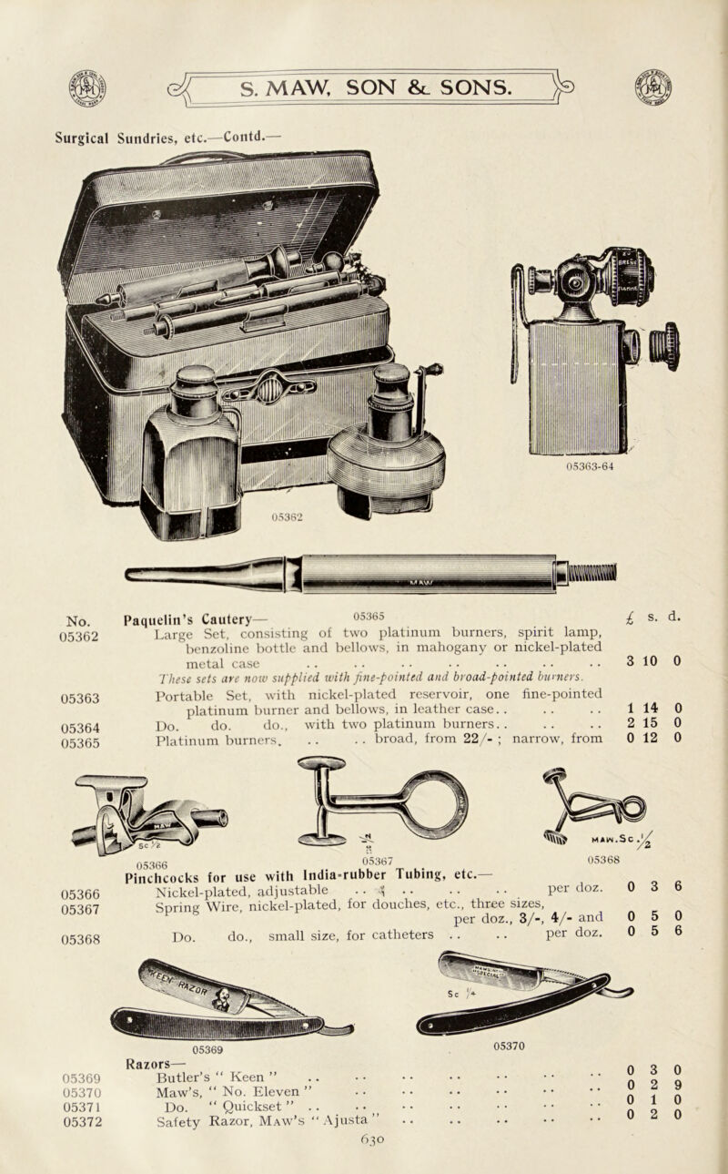 No. Paquelin’s Cautery— 05365 £ s- 05362 Large Set, consisting of two platinum burners, spirit lamp, benzoline bottle and bellows, in mahogany or nickel-plated metal case .. .. •• •• •• •• •• 310 These sets are now supplied with fine-pointed and broad-pointed burners. 05363 Portable Set, with nickel-plated reservoir, one fine-pointed platinum burner and bellows, in leather case. . .. .. 1 14 05364 Do. do. do., with two platinum burners.. .. .. 2 15 05365 Platinum burners. .. .. broad, from 22/- ; narrow, from 0 12 05366 05367 05368 05366 , 4- u°u36t u- t Pinchcocks for use with India-rubber Tubing, etc.— Nickel-plated, adjustable • • Spring Wire, nickel-plated, for douches, etc., three sizes, per doz., 3/-, 4/- and MAIN.SC . 05368 per doz. Do. do., small size, for catheters 05369 Razors— 05369 Butler’s “ Keen ” 05370 Maw’s, “ No. Eleven ” 05371 Do. “Quickset” .. 05372 Safety Razor, Maw’s “Ajusta” 05370 0 3 0 2 0 1 0 2 630 d. 0 0 0 0 6 0 6 0 9 0 0