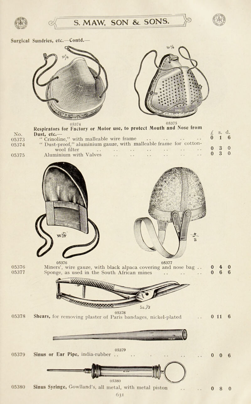 No. 05373 05374 05375 05376 05377 05378 05379 S. MAW. SON &. SONS. Dust, etc.— “ Crinoline,” with malleable wire frame “ Dust-proof,” aluminium gauze, with malleable frame for cotton- wool filter Aluminium with Valves 05376 05377 Miners’, wire gauze, with black alpaca covering and nose bag . . Sponge, as used in the South African mines 05378 Shears, for removing plaster of Paris bandages, nickel-plated 05379 Sinus or Ear Pipe, india-rubber .. Sinus Syringe, Cowhand’s, all metal, with metal piston 631 l s- d- 0 1 6 0 3 0 0 3 0 0 4 0 0 6 6 0 116 0 0 6 05380