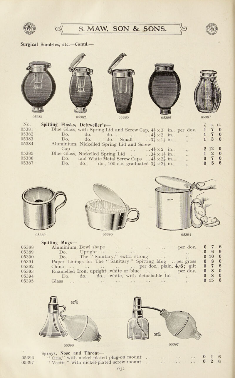 Surgical Sundries, etc.—Contd.— No. Spitting Flasks, Dettweiler’s— 05381 Blue Glass, with Spring Lid and Screw Cap, 4\ x 3 in., per doz. 05382 Do. do. do. .. .. ..4^x2 in., ,, 05383 Do. do. do. Small . .3|xl-fin., 05384 Aluminium, Nickelled Spring Lid and Screw Cap 4^x2 in., 05385 Blue Glass, Nickelled Spring Lid .. . .3| x 1^ in., 05386 Do. and White Metal Screw Caps . .4|x2f in., 05387 Do. do., do., 100 c.c. graduated 3J x in., ,, l s. d. 1 7 0 17 0 1 3 0 2 12 0 1 2 0 0 7 0 0 5 6 05388 05389 05390 05391 05392 05393 05394 05395 Spitting Mugs— Aluminium, Bowl shape .. . . . . . . per doz. Do. Upright Do. The “ Sanitary,” extra strong Paper Linings for The “ Sanitary” Spitting Mug ..per gross China .. .. .. •• •• per doz., plain, 4/6; gilt Enamelled Iron, upright, white or blue .. .. per doz. Do. do. do., white, with detachable lid ,, Glass . . .. • • • • • • • • • • »» 0 7 6 0 6 9 0 10 0 0 8 0 0 7 6 0 8 0 0 8 0 0 15 6 05396 05397 Sprays, Nose and Throat— 05390 “ Oris,” with nickel-plated plug-on mount . . . . . • • • 0 1 05397 “ Vectis,” with nickel-plated screw mount . . . . . . • • 0 2 6
