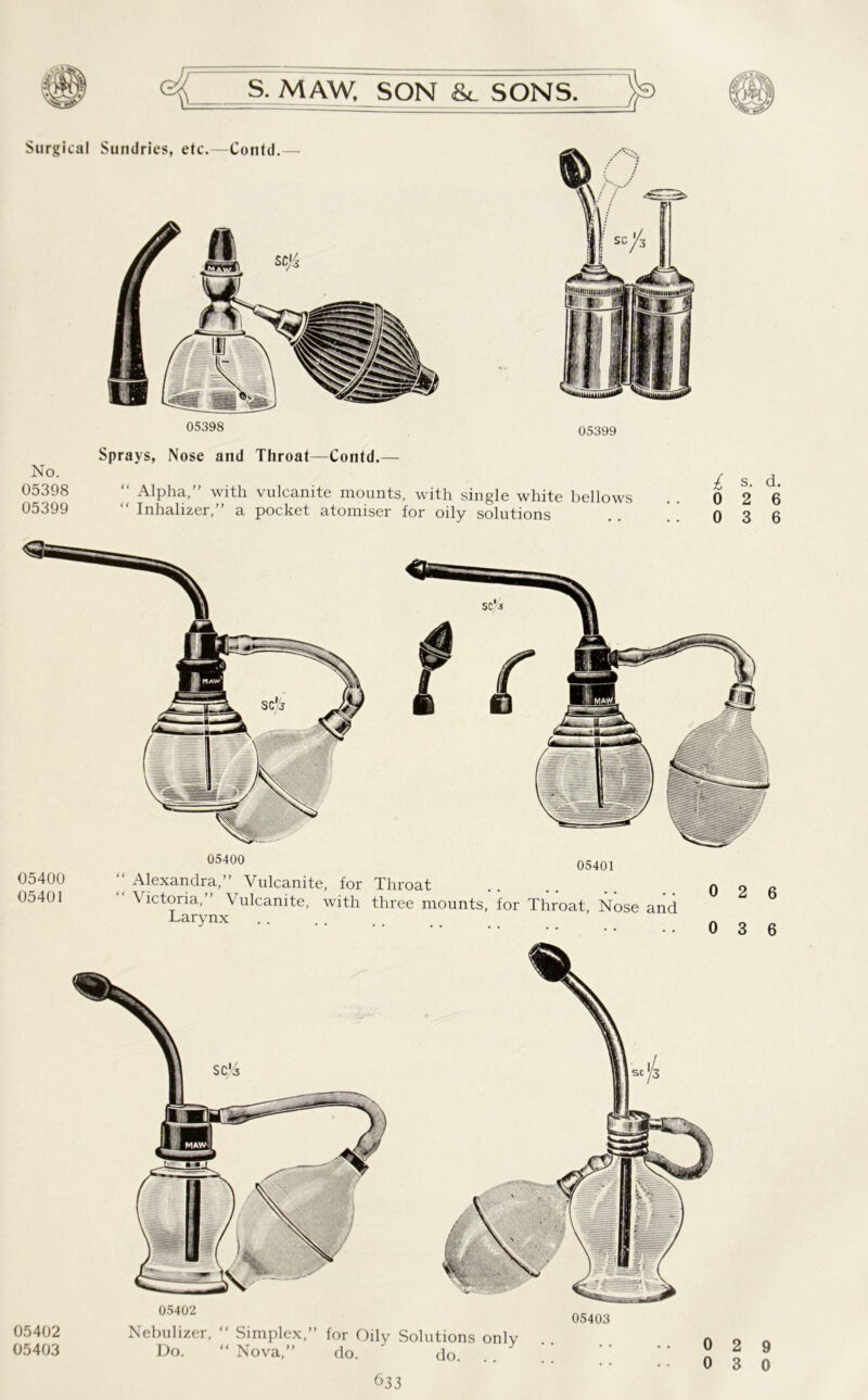 Surgical Sundries, etc.—Contd.— 05398 05399 Sprays, Nose and Throat—Contd.— No. 05398 “ Alpha,” with vulcanite mounts, with single white bellows 05399 “ Inhalizer,” a pocket atomiser for oily solutions £ s. d. 0 2 6 0 3 6 05400 05401 ‘‘Alexandra,” Vulcanite, for Throat “ Victoria,” Vulcanite, with three mounts, for Throat, Nose and Larynx 0 2 6 0 3 6 05402 05403 05402 Nebulizer, “ Simplex,” for Oily Solutions only Do. “ Nova,” do. ' do. 633 05403 2 3 9 0