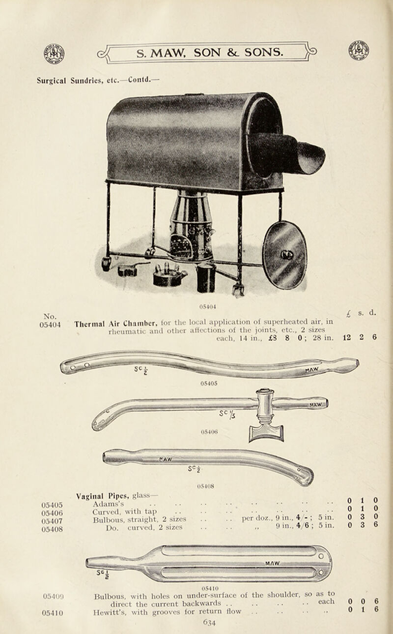 No. 05404 05405 05406 05407 05408 05409 S. MAW, SON &_ SONS. > 05404 L s- d* Thermal Air Chamber, for the local application of superheated air, in rheumatic and other affections of the joints, etc., 2 sizes each, 14 in., £S 8 0 ; 28 in. 12 2 6 Vaginal Pipes, glass— Adams’s Curved, with tap .. • • •• •• • •• •• Bulbous, straight, 2 sizes . . . . per doz., 9 in., 4 - ; 5 m. Do. curved, 2 sizes . . . . ,, 9 in., 4/6 ; 5 in. 0 1 0 1 0 3 0 3 0 0 0 6 Bulbous, with holes on under-surface of the shoulder, so as to direct the current backwards . . Hewitt’s, with grooves for return flow 05410