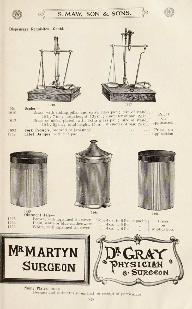Dispensary Requisites—Contd.— 1919 1917 No. 1919 1917 Scales— Brass, with sliding pillar and extra glass pan ; size of stand,! 10 by 7 in. ; total height, 13+ in. ; diameter of pan, 2f in. [ Brass or nickel-plated, with extra glass pan ; size of stand, ( 10 by 5} in. ; total height, 15 in. ; diameter of pan, in.) Prices on application. 1893 Cork Pressers, bronzed or japanned . . 1952 Label Damper, with felt pad .. . . ) Prices on . . J application. 1464 1466 1465 1464 1466 1465 Ointment Jars— Brown, with japanned tin cover . . from 4 oz. to 6 lbs. capacity! Prices Plain, white or blue earthenware. . ,, 4oz 6 lbs l on White, with japanned tin cover 4 oz. ’’ 6 lbs'. ” j application. Mrm artyn Surgeon Qj Grav pHYSICI&N * &' Surgeon Name Plates, brass— Designs and estimates submitted on receipt of particulars.