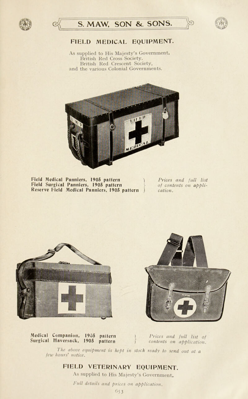 FIELD MEDICAL EQUIPMENT. As supplied to His Majesty’s Government. British Red Cross Society. British Red Crescent Society, and the various Colonial Governments. Field Medical Panniers, 1905 pattern ) Prices and full list Field Surgical Panniers, 1905 pattern j- of contents on appli- Reserve Field Medical Panniers, 1905 pattern ) cation. Medical Companion, 1905 pattern I Prices and full list of Surgical Haversack, 1905 pattern j contents on application. Hie above equipment is kept in stock ready to send out at a few hours’ notice. FIELD VETERINARY EQUIPMENT. As supplied to His Majesty’s Government. hull details and prices on application. 653