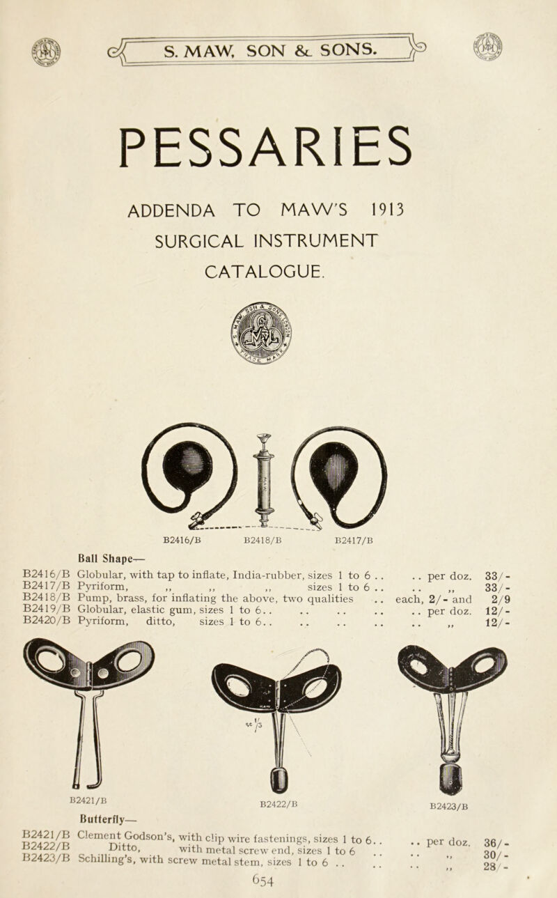 PESSARIES ADDENDA TO MAW’S 1913 SURGICAL INSTRUMENT CATALOGUE. B2416/B B2418/B B2417/B Ball Shape— B2416/B Globular, with tap to inflate, India-rubber, sizes 1 to 6 . . .. per doz. 33/- B2417/B Pyriform, ,, ,, ,, sizes 1 to 6 .. .. ,, 33/- B2418/B Pump, brass, for inflating the above, two qualities .. each, 2/- and 2/9 B2419/B Globular, elastic gum, sizes 1 to 6.. .. .. .. .. per doz. 12/- B2420/B Pyriform, ditto, sizes 1 to 6. . .. .. .. .. ,, 12/- B2421/B B2422/B B2421/B B2422/B B2423/B Butterfly— Clement Godson’s, with clip wire fastenings, sizes 1 to 6. . . Pitto, with metal screw end, sizes 1 to 6 Schilling’s, with screw metal stem, sizes 1 to 6 . . 654 B2423/B .. per doz. 36/- 30/- 28/-
