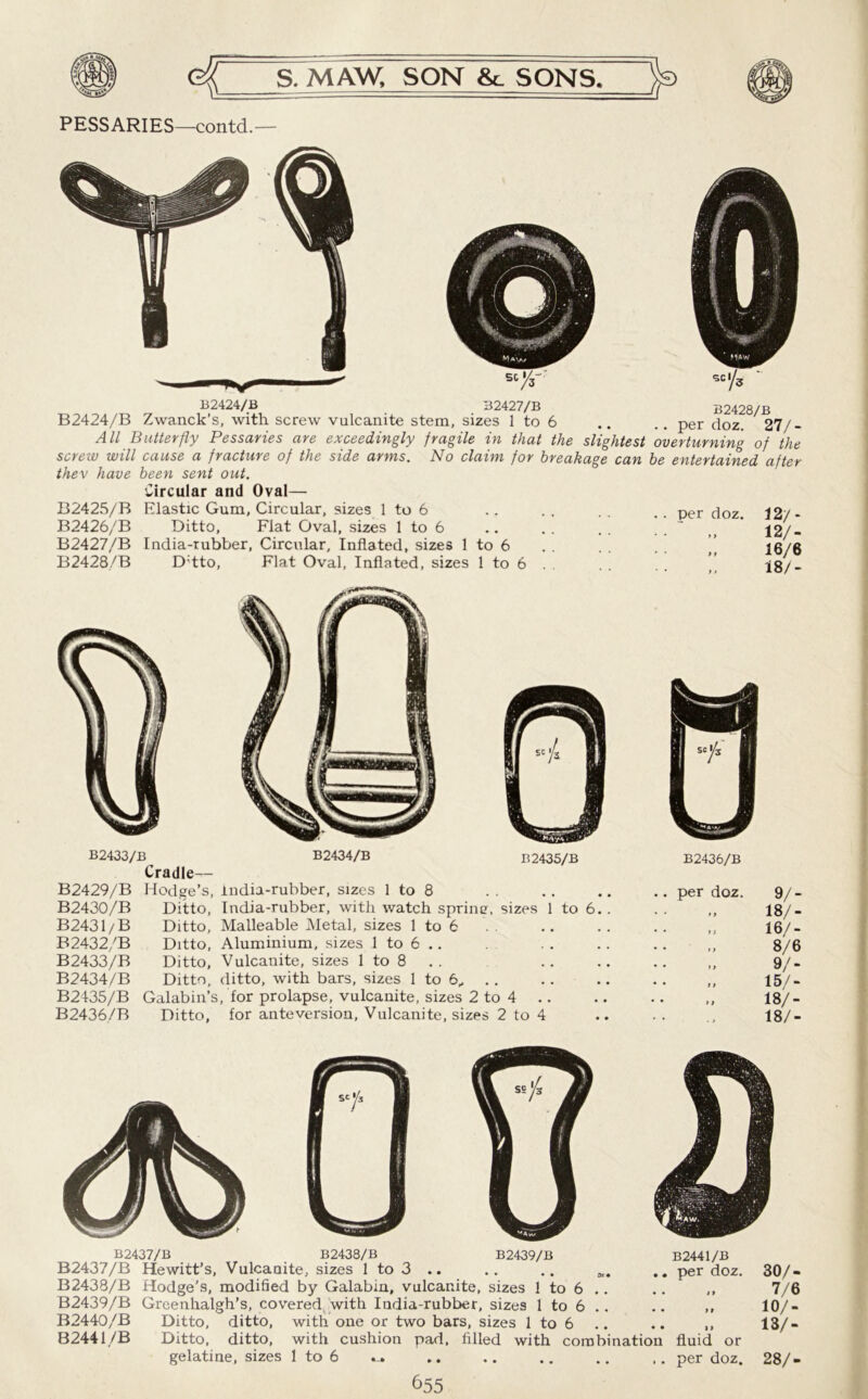 PESSARIES—contd.— B2424/B B2427/B B2428/B B2424/B Zwanck’s, with screw vulcanite stem, sizes 1 to 6 .. .. per doz 27/- All Butterfly Pessaries are exceedingly fragile in that the slightest overturning of the screw will cause a fracture of the side arms. No claim for breakage can be entertained after thev have been sent out. Circular and Oval— B2425/B Elastic Gum, Circular, sizes 1 to 6 B2426/B Ditto, Flat Oval, sizes 1 to 6 B2427/B India-rubber, Circular, Inflated, sizes 1 to 6 B2428/B D;tto, Flat Oval, Inflated, sizes 1 to 6 per doz. 12/ - 12/- „ 16/6 ,, 18/- B2433/B B2434/B Cradle— B2435/B B2429/B B2430/B B2431/B B2432/B B2433/B B2434/B B2435/B B2436/B Hodge’s, india-rubber, sizes 1 to 8 Ditto, India-rubber, with watch sprine, sizes 1 to 6 Ditto, Malleable Metal, sizes 1 to 6 Ditto, Aluminium, sizes 1 to 6 .. Ditto, Vulcanite, sizes 1 to 8 Ditto, ditto, with bars, sizes 1 to 6, Galabin’s, for prolapse, vulcanite, sizes 2 to 4 Ditto, for ante version, Vulcanite, sizes 2 to 4 B2436/B per doz. V- 11 18/- 1) 16/- »» 8/6 1 > 9/- f > 15/- 11 18/- . , 18/- B2437/B B2437/B “ B2438/B B2439/B B2440/B 82441/B B2438/B B2439/B Hewitt’s, Vulcanite, sizes 1 to 3 .. .. .. Hodge’s, modified by Galabin, vulcanite, sizes 1 to 6 .. Greenhalgh’s, covered, with India-rubber, sizes 1 to 6 .. Ditto, ditto, with one or two bars, sizes 1 to 6 Ditto, ditto, with cushion pad, filled with combination gelatine, sizes 1 to 6 B2441/B per doz. fluid or per doz. 30/- 7/6 10/- 13/- 28/-