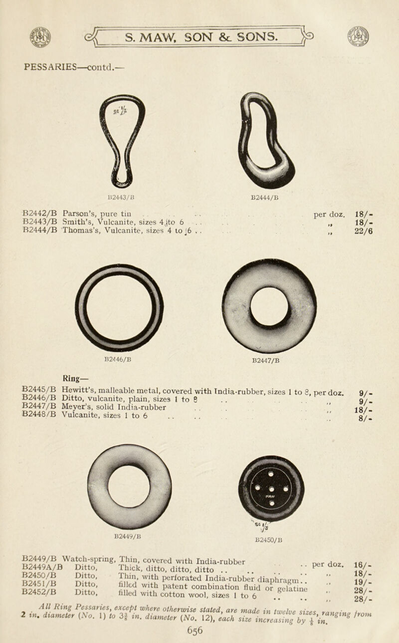 PESSARIES—contd.— B2443/B B2444/B B2442/B Parson’s, pure tin B2443/B Smith’s, Vulcanite, sizes 4jto 6 . . B2444/B Thomas’s, Vulcanite, sizes 4 toj6 . . per doz. 18/- 18/- 22/6 B2446/B B2447/B Ring— B2445/B Hewitt’s, malleable metal, covered with India-rubber, sizes 1 to 8, per doz. B2446/B Ditto, vulcanite, plain, sizes 1 to 8 B2447/B Meyer’s, solid India-rubber B2448/B Vulcanite, sizes 1 to 6 9/- 9/- 18/- 8/- B2449/B B2450/B B2449/B Watch-spring, Thin, covered with India-rubber n„r B2449A/B Ditto, Thick, ditto, ditto, ditto .. .. .. '' Per doz- }«/- B2451/B Ditto Perforated India-rubber diaphragm!! ” 19/1 r S}2 ’ S!ed wdd patent combination fluid or gelatine . 28/- B24o2/B Ditto, filled with cotton wool, sizes 1 to 6 OQ, All Ring Pessaries, except where otherwise stated, are made in twelve <;i?p<; • / 2 diameter (No. 1) (o 3| in. diameter (No. 12), 'each siTiZea^by pin”^ ^