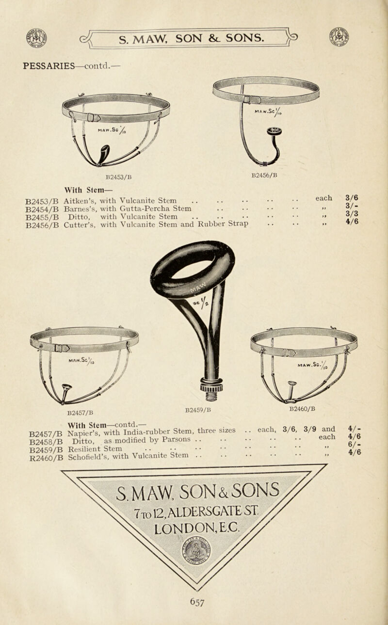 PESSARIES—contd.— B2453/B B2456/B With Stem— B2453/B Aitken’s, with Vulcanite Stem B2454/B Barnes’s, with Gutta-Percha Stem B2455/B Ditto, with Vulcanite Stem B2456/B Cutter’s, with Vulcanite Stem and Rubber Strap each » » 3/6 3/- 3/3 4/6 B2457/B B2459/B B2460/B With Stem—contd.— B2457/B Napier’s, with India-rubber Stem, three sizes B2458/B Ditto, as modified by Parsons B2459/B Resilient Stem . . R2460/B Schofield’s, with Vulcanite Stem .. each, 3/6, 3/9 and each 657 4/- 4/6 6/- 4/6