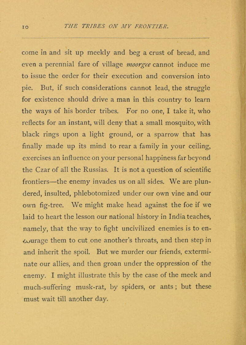 come in and sit up meekly and beg a crust of bread, and even a perennial fare of village moorgce cannot induce me to issue the order for their execution and conversion into pie. But, if such considerations cannot lead, the struggle for existence should drive a man in this country to learn the ways of his border tribes. For no one, I take it, who reflects for an instant, will deny that a small mosquito, with black rings upon a light ground, or a sparrow that has finally made up its mind to rear a family in your ceiling, exercises an influence on your personal happiness far beyond the Czar of all the Russias. It is not a question of scientific frontiers—the enemy invades us on all sides. We are plun- dered, insulted, phlebotomized under our own vine and our own fig-tree. We might make head against the foe if we laid to heart the lesson our national history in India teaches, namely, that the way to fight uncivilized enemies is to en- <Ajuragc them to cut one another’s throats, and then step in and inherit the spoil. But we murder our friends, extermi- nate our allies, and then groan under the oppression of the enemy. I might illustrate this by the case of the meek and much-suffering musk-rat, by spiders, or ants ; but these must wait till another day.