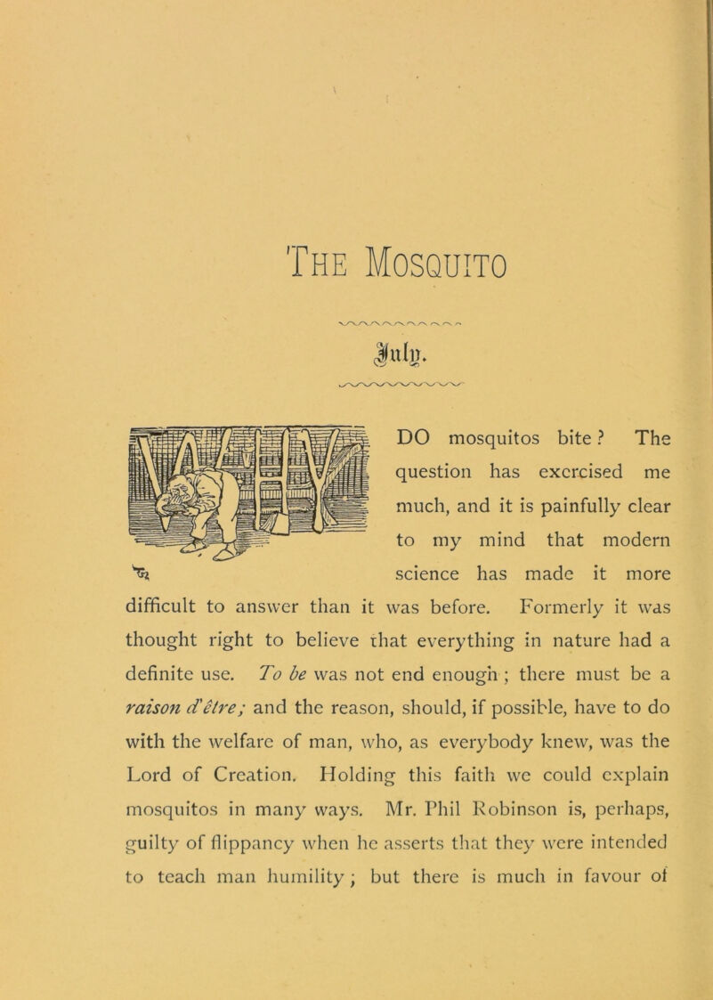 The Mosquito DO mosquitos bite ? The question has exercised me much, and it is painfully clear to my mind that modern science has made it more difficult to answer than it was before. Formerly it was thought right to believe that everything in nature had a definite use. To be was not end enough ; there must be a raison d'etre; and the reason, should, if possible, have to do with the welfare of man, who, as everybody knew, was the Lord of Creation. Holding this faith we could explain mosquitos in many ways. Mr. Phil Robinson is, perhaps, guilty of flippancy when lie asserts that they were intended to teach man humility ; but there is much in favour of