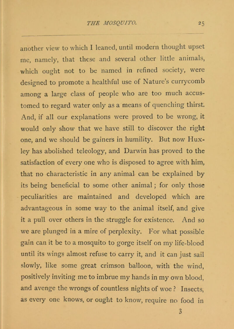 another view to which I leaned, until modern thought upset me, namely, that these and several other little animals, which ought not to be named in refined society, were designed to promote a healthful use of Nature’s currycomb among a large class of people who are too much accus- tomed to regard water only as a means of quenching thirst. And, if all our explanations were proved to be wrong, it would only show that we have still to discover the right one, and we should be gainers in humility. But now Hux- ley has abolished teleology, and Darwin has proved to the satisfaction of every one who is disposed to agree with him, that no characteristic in any animal can be explained by its being beneficial to some other animal; for only those peculiarities are maintained and developed which are advantageous in some way to the animal itself, and give it a pull over others in the struggle for existence. And so we are plunged in a mire of perplexity. For what possible gain can it be to a mosquito to gorge itself on my life-blood until its wings almost refuse to carry it, and it can just sail slowly, like some great crimson balloon, with the wind, positively inviting me to imbrue my hands in my own blood, and avenge the wrongs of countless nights of woe ? Insects, as every one knows, or ought to know, require no food in 3