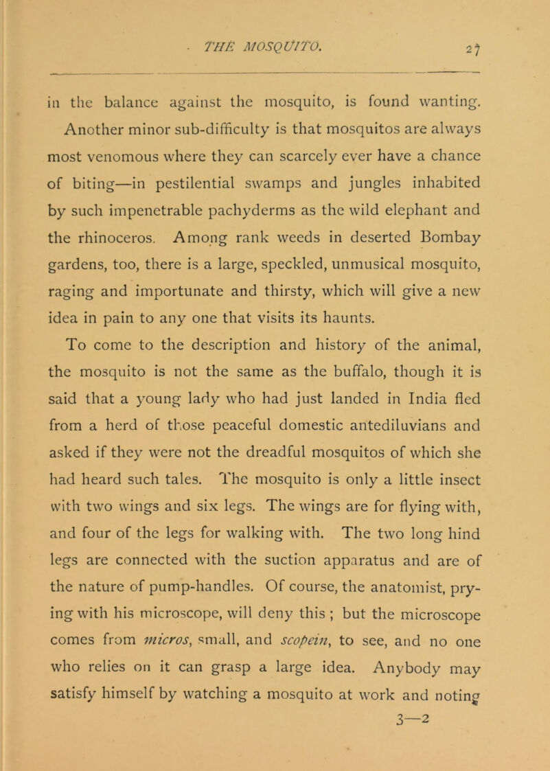 in the balance against the mosquito, is found wanting. Another minor sub-difficulty is that mosquitos are always most venomous where they can scarcely ever have a chance of biting—in pestilential swamps and jungles inhabited by such impenetrable pachyderms as the wild elephant and the rhinoceros. Among rank weeds in deserted Bombay gardens, too, there is a large, speckled, unmusical mosquito, raging and importunate and thirsty, which will give a new idea in pain to any one that visits its haunts. To come to the description and history of the animal, the mosquito is not the same as the buffalo, though it is said that a young lady who had just landed in India fled from a herd of those peaceful domestic antediluvians and asked if they were not the dreadful mosquitos of which she had heard such tales. The mosquito is only a little insect with two wings and six legs. The wings are for flying with, and four of the legs for walking with. The two long hind legs are connected with the suction apparatus and are of the nature of pump-handles. Of course, the anatomist, pry- ing with his microscope, will deny this ; but the microscope comes from micros, small, and scopein, to see, and no one who relies on it can grasp a large idea. Anybody may satisfy himself by watching a mosquito at work and noting 3—2
