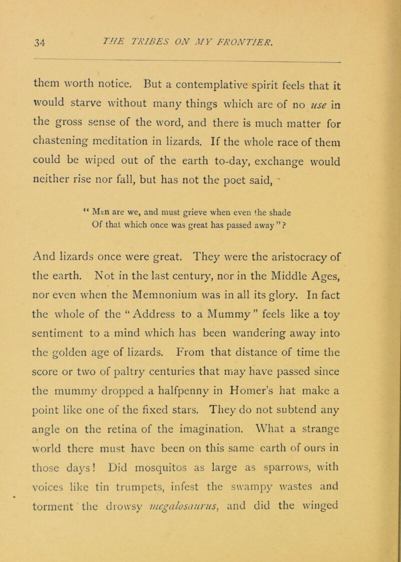 them worth notice. But a contemplative spirit feels that it would starve without many things which are of no use in the gross sense of the word, and there is much matter for chastening meditation in lizards. If the whole race of them could be wiped out of the earth to-day, exchange would neither rise nor fall, but has not the poet said, “ Men are we, and must grieve when even 'he shade Of that which once was great has passed away ” ? And lizards once were great. They were the aristocracy of the earth. Not in the last century, nor in the Middle Ages, nor even when the Memnonium was in all its glory. In fact the whole of the “Address to a Mummy” feels like a toy sentiment to a mind which has been wandering away into the golden age of lizards. From that distance of time the score or two of paltry centuries that may have passed since the mummy dropped a halfpenny in Homer’s hat make a point like one of the fixed stars. They do not subtend any angle on the retina of the imagination. What a strange world there must have been on this same earth of ours in those days! Did mosquitos as large as sparrows, with voices like tin trumpets, infest the swampy wastes and torment the drowsy uicgalusciuriis, and did the winged