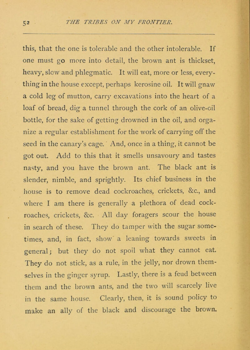 this, that the one is tolerable and the other intolerable. If one must go more into detail, the brown ant is thickset, heavy, slow and phlegmatic. It will eat, more or less, every- thing in the house except, perhaps kerosine oil. It will gnaw a cold leg of mutton, carry excavations into the heart of a loaf of bread, dig a tunnel through the cork of an olive-oil bottle, for the sake of getting drowned in the oil, and orga- nize a regular establishment for the work of carrying off the seed in the canary’s cage. And, once in a thing, it cannot be got out. Add to this that it smells unsavoury and tastes nasty, and you have the brown ant. The black ant is slender, nimble, and sprightly. Its chief business in the house is to remove dead cockroaches, crickets, &c., and where I am there is generally a plethora of dead cock- roaches, crickets, &c. All day foragers scour the house in search of these. They do tamper with the sugar some- times, and, in fact, show' a leaning towards sweets in general; but they do not spoil what they cannot eat. They do not stick, as a rule, in the jelly, nor drown them- selves in the ginger syrup. Lastly, there is a feud between them and the brown ants, and the two will scarcely live in the same house. Clearly, then, it is sound policy to make an ally of the black and discourage the brown.