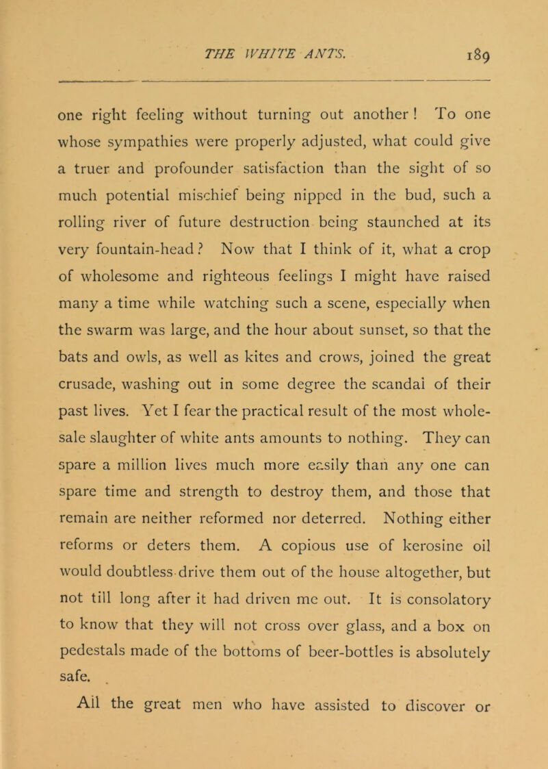 one right feeling without turning out another ! To one whose sympathies were properly adjusted, what could give a truer and profounder satisfaction than the sight of so much potential mischief being nipped in the bud, such a rolling river of future destruction being staunched at its very fountain-head ? Now that I think of it, what a crop of wholesome and righteous feelings I might have raised many a time while watching such a scene, especially when the swarm was large, and the hour about sunset, so that the bats and owls, as well as kites and crows, joined the great crusade, washing out in some degree the scandai of their past lives. Yet I fear the practical result of the most whole- sale slaughter of white ants amounts to nothing. They can spare a million lives much more easily than any one can spare time and strength to destroy them, and those that remain are neither reformed nor deterred. Nothing either reforms or deters them. A copious use of kerosine oil would doubtless-drive them out of the house altogether, but not till long after it had driven me out. It is consolatory to know that they will not cross over glass, and a box on % pedestals made of the bottoms of beer-bottles is absolutely safe. Ail the great men who have assisted to discover or