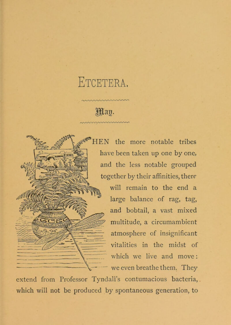 Etcetera, HEN the more notable tribes have been taken up one by one, and the less notable grouped together by their affinities, there will remain to the end a large balance of rag, tag, and bobtail, a vast mixed multitude, a circumambient atmosphere of insignificant vitalities in the midst of which we live and move: we even breathe them. They extend from Professor Tyndall’s contumacious bacteria,. which will not be produced by spontaneous generation, to