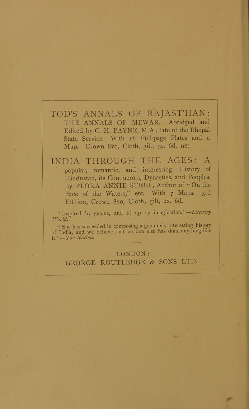 TOD’S ANNALS OF RAJASTHAN: THE ANNALS OF MEWAR. Abridged and Edited by C. H. PAYNE, M.A., late of the Bhopal State Service. With 16 Full-page Plates and a Map. Crown 8vo, Cloth, gilt, 3s. 6d. net. INDIA THROUGH THE AGES: A popular, romantic, and interesting History of Hindustan, its Conquerors, Dynasties, and Peoples. By FLORA ANNIE STEEL, Author of “On the Face of the Waters,” etc. With 7 Maps. 3rd Edition, Crown 8vo, Cloth, gilt, 4s. 6d. “Inspired by genius, and lit up by imagination.—Literary World. “ She has succeeded in composing a genuinely interesting history of India, and we believe that no one else has done anything like it.—The Nation. LONDON: GEORGE ROUTLEDGE & SONS LTD.