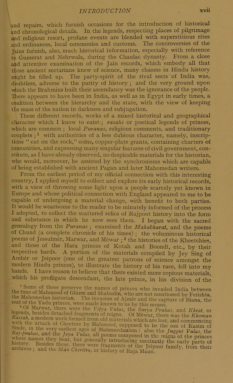 and repairs, which furnish occasions for the introduction of historical and chronological details. In the legends, respecting places of pilgrimage and religious resort, profane events are blended with superstitious rites and ordinances, local ceremonies and customs. The controversies of the Jains furnish, also, much historical information, especially with reference to Guzzerat and Nehrwala, during the Chaulac dynasty. From a close and attentive examination of the Jain records, which embody all that tlose ancient sectarians knew of science, many chasms in Hindu history might be filled up. The party-spirit of the rival sects of India was, doubtless, adverse to the purity of history ; and the very ground upon which the Brahmins built their ascendancy was the ignorance of the people. There appears to have been in India, as well as in Egypt in early times, a coalition between the hierarchy and the state, with the view of keeping tile mass of the nation in darkness and subj ugation. These different records, works of a mixed historical and geographical character which I know to exist; rasahs or poetical legends of princes, which are common ; local Puranas, religious comments, and traditionary couplets ;1 with authorities of a less dubious character, namely, inscrip- tions “ cut on the rock,” coins, copper-plate grants, containing charters of immunities, and expressing many singular features of civil government, con- stitute, as I have already observed, no despicable materials for the historian, who would, moreover, be assisted by the synchronisms which are capable of being established with ancient Pagan and later Mahomedan writers. From the earliest period of my official connection with this interesting country, I applied myself to collect and explore its early historical records, with a view of throwing some light upon a people scarcely yet known in Europe and whose political connection with England appeared to me to be capable of undergoing a material change, with benefit to both parties. It would be wearisome to the reader to be minutely informed of the process I adopted, to collect the scattered relics of Rajpoot history into the form and substance in which he now sees them. I began with the sacred genealogy from the Puranas ; examined the Mahabharat, and the poems of Chund (a complete chronicle of his times) ; the voluminous historical poems of Jessulmer, Marwar, and Mewar ; 2 the histories of the Kheetchies, and those of the Flara princes of Kotah and Boondf, etc., by their respective bards. A portion of the materials compiled by Jey Sing of Amber or Jeipoor (one of the greatest patrons of science amongst the modern Iiindu princes), to illustrate the history of his race, fell into my hands. I have reason to believe that there existed more copious materials, which his profligate descendant, the late prince, in his division of the Some °f these preserve the names of princes who invaded India between o °f Mahraood of Ghxzm and Shabudin, who are not mentioned by Ferishta, the Mahomedan historian. Ihe invasion of Ajmer and the capture of Biana, the 2 Yadu Pnnces- were made known to us by this means. leeendS T/® th® Vulas> the Surya Prukas, and Kheat, or S™,3' besid5* detached fragments of reigns. Of Mewar, there was the Khotnan w?thatheaiwTru <rmec! fr°m1old matcnals which are lost, and commencing Simlp1 f ChrCt?re by M ah mood, supposed to be the son of Kasim of r,ad?’ ? tlie very earliest ages of Mahomedanism : also the lucent Vulas the lay-prukas, and the Jeya Vulas, all poems composed in the reigns of the nrinces generalry introducW succincriy Sm elriy^arts ?f arrS'c Bcsidc* ’ ^bcrc wcrc fragments of the Jeipoor family from their archives ; and the Man Chcrilra, or history of Raja Maun