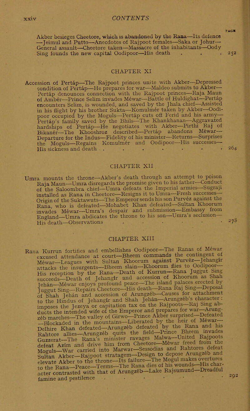 PAG* Akber besieges Cheeiore, which is abandoned by the Rana—Its defence —Jeimul and Putto—Anecdotes of Rajpoot females—Saka or Johur—- General assault—Cheetore taken—Massacre of the inhabitants—Oody Sing founds the new capital Oodipoor—His death . . .252 CHAPTER XI Accession of Pertap—The Rajpoot princes unite with Akber—Depressed condition of Pertap—He prepares for war—Maldeo submits to Akber— Pertap denounces connection with the Rajpoot princes—Raja Maun of Amber—Prince Selim invades Mewar—Battle of Huldighat—Pertap encounters Selim, is wounded, and saved by the Jhala chief—Assisted in his flight by his brother Sukta—Komulmer taken by Akber—Oodi- poor occupied by the Moguls—Pertap cuts off Ferid and his army Pertap’s family saved by the Bhils—The. Khankhanan—Aggravated hardships of Pertap—He negotiates with Akber—Pirthi Raj of Bikaner—The Khooshroz described—Pertap abandons Mewar— Departure for the Indus—Fidelity of his minister—Returns—Surprises the Moguls—Regains Komulmer and Oodipoor—His successes—■ His sickness and death 264 CHAPTER XII Umra mounts the throne—Akber’s death through an attempt to poison Raja Maun—Umra disregards the promise given to his father—Conduct of the Saloombra chief—Umra defeats the Imperial armies—Sugraji installed as Rana in Cheetore—Resigns it to Umra Fresh successes - Origin of the Suktawuts—The Emperor sends his son Purvez against the Rana who is defeated—Mohabet Khan defeated Sultan Khoorum invades Mewar—Umra’s despair and submission—Embassy from England Umra abdicates the throne to his son—Umra’s seclusion— His death—Observations 27S CHAPTER XIII Rana Kurrun fortifies and embellishes Oodipoor—The Ranas of Mewar excused attendance at court—Bheem commands the contingent of Mewar—Leagues with Sultan Khoorum against Purvez Jehangir attacks the insurgents—Bheem slain—Khoorum flies to Oodipoor— His reception by the Rana—Death of Kurrun—Rana Juggut Sing succeeds—Death of Jehangir and accession of Khoorum as Shah lehan—Mewar enjoys profound peace—The island palaces erected by lugmit Sing—Repairs Cheetore—His death—Rana Raj Sing Deposal of Shah lehan and accession of Arungzeb—Causes for attachment to the Hindus of Jehangir and Shah J ehan—Arungzeb s character: imposes the Jezeya or capitation tax on the Rajpoots—haj Sing ab- ducts the intended wife of the Emperor and prepares for war Arung- zeb marches-The valley of Girwo-Prmce Akber surpnsed-Defeated —Blockaded in the mountains—Liberated by the heir of Me\\ar Delhire Khan defeated—Arungzeb defeated by the Rana and his Rahtore allies—Arungzeb quits the ficld“~I1>nnce TB. .ic^m Guzzerat—The Rana’s minister ravages Maiwa—United Rajpoots defeat Azim and drive him from Cheetore—Mewar freed from the Moguls—War carried into Marwar—Sessodias and Rahtores defeat Sultan Akber—Rajpoot stratagem—Design to depose Arungzeb and elevate Akber to the throne-Its failure-The Mogul makes overtures to the Rana—Peace—Terms—The Rana dies of his wounds—His char- acter contrasted with that of Arungzeb—Lake Raj sumund—Dreadful famine and pestilence . 292