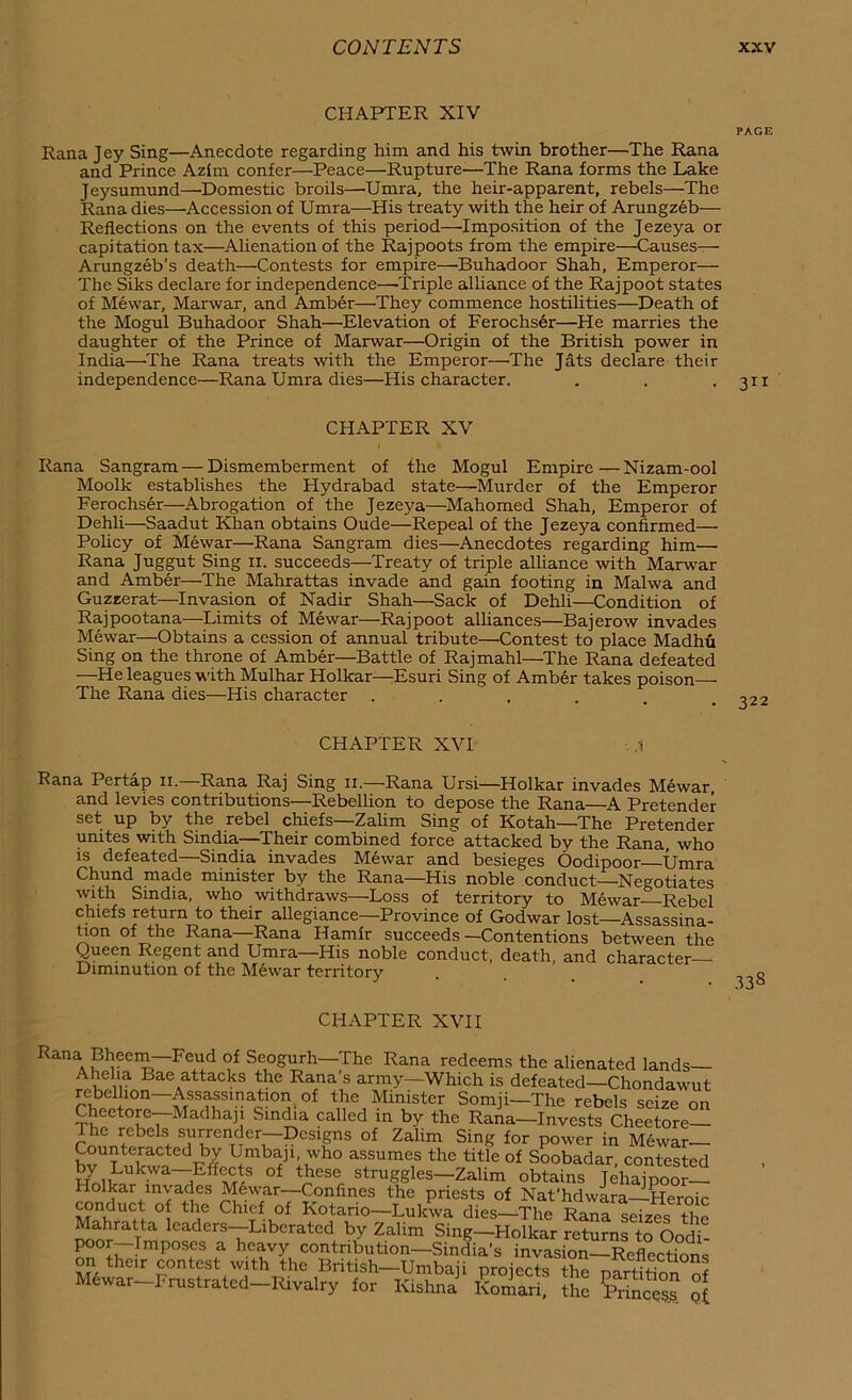 CHAPTER XIV PAGE Rana Jey Sing—Anecdote regarding him and his twin brother—The Rana and Prince Azim confer—Peace—Rupture—The Rana forms the Lake Jeysumund—Domestic broils—Umra, the heir-apparent, rebels—The Rana dies—Accession of Umra—His treaty with the heir of Arungzeb— Reflections on the events of this period—'Imposition of the Jezeya or capitation tax—Alienation of the Rajpoots from the empire—Causes— Arungzeb’s death—Contests for empire—Buhadoor Shah, Emperor— The Siks declare for independence—-Triple alliance of the Rajpoot states of Mewar, Marwar, and Amber—They commence hostilities—Death of the Mogul Buhadoor Shah—Elevation of Ferochser—He marries the daughter of the Prince of Marwar—Origin of the British power in India—The Rana treats with the Emperor—The Jats declare their independence—Rana Umra dies—His character. . . • 311 CHAPTER XV Rana Sangram—Dismemberment of the Mogul Empire—Nizam-ool Moolk establishes the Hydrabad state—Murder of the Emperor Ferochser—Abrogation of the Jezeya—Mahomed Shah, Emperor of Dehli—Saadut Khan obtains Oude—Repeal of the Jezeya confirmed— Policy of Mewar—Rana Sangram dies—Anecdotes regarding him—• Rana Juggut Sing n. succeeds—Treaty of triple alliance with Marwar and Amber—The Mahrattas invade and gain footing in Malwa and Guzeerat—Invasion of Nadir Shah—Sack of Dehli—Condition of Rajpootana—Limits of Mewar—Rajpoot alliances—Bajerow invades Mewar—Obtains a cession of annual tribute—Contest to place Madhu Sing on the throne of Amber—Battle of Rajmahl—The Rana defeated —He leagues with Mulhar Holkar—Esuri Sing of Amber takes poison— The Rana dies—His character .... ^22 CHAPTER XVI Rana Pertap 11. Rana Raj Sing 11.—Rana Ursi—Holkar invades Mewar and levies contributions—Rebellion to depose the Rana—A Pretender set up by the rebel chiefs—Zalim Sing of Kotah—The Pretender unites with Smdia—'Their combined force attacked by the Rana, who is defeated—Sindia invades Mewar and besieges Oodipoor Umra Chund made minister by the Rana—His noble conduct—Negotiates with Smdia, who withdraws—Loss of territory to Mewar Rebel chiefs return to their allegiance—Province of Godwar lost—Assassina- tion of the Rana—Rana Hamlr succeeds—Contentions between the Queen Regent and Umra—His noble conduct, death, and character Diminution of the Mewar territory CHAPTER XVII Rana Bheem—Feud of Seogurh—The Rana redeems the alienated lands— Ahelia Bae attacks the Rana’s army—Which is defeated—Chondawut rebellion—Assassination of the Minister Somji—The rebels seDe nn Cheetore—Madhaji Sindia called in by the Rana—Invests Cheetore he rebels surrender—Designs of Zalim Sing for power in Mewar Counteracted by Umbaji, who assumes the title of Soobadar, contested by Lukwa—Effects of these struggles—Zalim obtains Jehajpoor— Hoikar myades Mewar—Confines the priests of Nat’hdwara—Heroic conduct of the Chief of Kotano—Lukwa dies—The Rana seizes the Mahratta leaders—Liberated by Zalim Sing—Holkar returns to Oodi- poor—Imp°ses a heavy contribution—Sindia’s invasion—Reflections on their contest with the British—Umbaii nrnierts V-f- on® M6war Frustrated Rivalry for ^