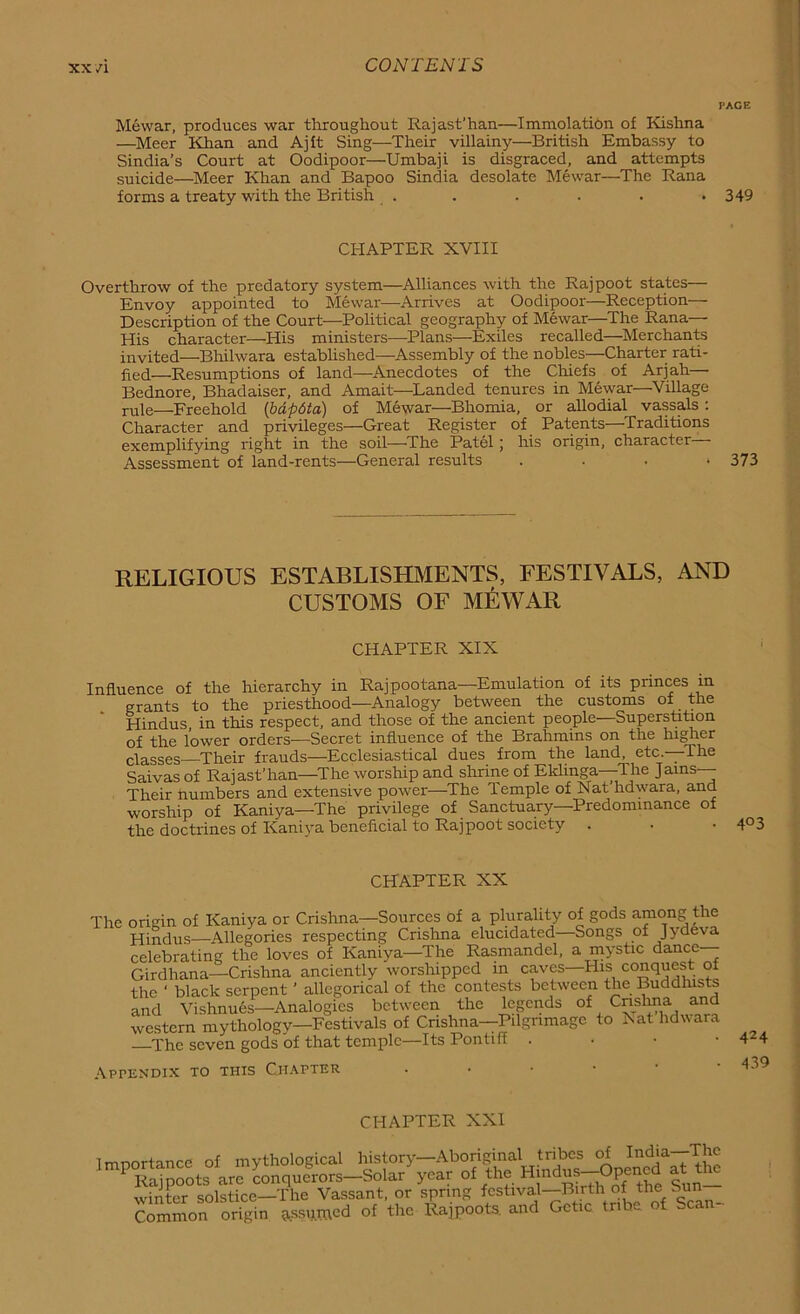 XX/I PAGE Mewar, produces war throughout Rajast’han—Immolation of Kishna —Meer Khan and Ajft Sing—Their villainy—British Embassy to Sindia’s Court at Oodipoor—Umbaji is disgraced, and attempts suicide—Meer Khan and Bapoo Sindia desolate Mewar—The Rana forms a treaty with the British . . . . . *349 CHAPTER XVIII Overthrow of the predatory system—Alliances with the Rajpoot states— Envoy appointed to Mewar—Arrives at Oodipoor—Reception— Description of the Court—Political geography of Mewar—The Rana— His character—His ministers—Plans—Exiles recalled—Merchants invited—Bhilwara established—Assembly of the nobles—Charter rati- fied—Resumptions of land—Anecdotes of the Chiefs of Arjah—- Bednore, Bhadaiser, and Amait—Landed tenures in Mewar—Village rule—Freehold \bdp6ta) of Mewar—Bhomia, or allodial vassals: Character and privileges—Great Register of Patents—Traditions exemplifying right in the soil—-The Patel ; his origin, character Assessment of land-rents—General results .... 373 RELIGIOUS ESTABLISHMENTS, FESTIVALS, AND CUSTOMS OF MEWAR CHAPTER XIX Influence of the hierarchy in Raj pootana—Emulation of its princes in grants to the priesthood—Analogy between the customs of the Hindus in this respect, and those of the ancient people—Superstition of the lower orders—Secret influence of the Brahmins on the higher classes Their frauds—Ecclesiastical dues from the land, etc.—The Saivas of Rajast’han—The worship and shrine of Eklinga—The Jams— Their numbers and extensive power—The Temple of Nat hdwara, and worship of Kaniya—The privilege of Sanctuary—Predominance of the doctrines of Kaniya beneficial to Rajpoot society . • • 4°3 CHAPTER XX The origin of Kaniya or Crishna—Sources of a plurality of gods among the Hindus—Allegories respecting Crishna elucidated—Songs of Jydeva celebrating the loves of Kaniya—The Rasmandel, a mystic dance— Girdhana—Crishna anciently worshipped in caves—His conquest of the ‘ black serpent ’ allegorical of the contests between the Buddhists and Vishnues—Analogies between the legends of Cnshna and western mythology—Festivals of Crishna—Pilgrimage to Nat hdwara The seven gods of that temple—Its Pontiff • Appendix to this Chapter . • • 424 439 CHAPTER XXI Imnortance of mythological history—Aboriginal tribes of India—-The ImPOSootsAo conquerors—Solar year of the Hmdns-Opencd at the winter solstice—The Vassant, or spring festival—Bn th of the bun Common origin usurped of the Rajpoots, and Gctic tribe of -can-