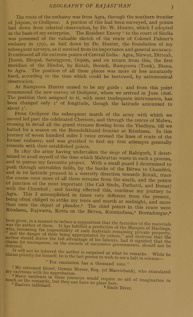 The route of the embassy was from Agra, through the southern frontier of Jeipoor, to Oodipoor. A portion of this had been surveyed, and points laid down from celestial observation, by Dr. W. Hunter, which I adopted as the basis of my enterprise. The Resident Envoy 1 to the court of Sindia was possessed of the valuable sketch of the route of Colonel Palmer’s embassy in 1791, as laid down by Dr. Hunter, the foundation of my subsequent surveys, as it merited from its importance and general accuracy. It embraced all the extreme points of Central India : Agra, Nirwur, Ditteah, Jhansi, Bhopal, Sarangpoor, Oojein, and on return from this, the first meridian of the Hindus, by Kotah, Boondi, Rampoora (Tonk), Biana, to Agra. The position of all these places was more or less accurately fixed, according to the time which could be bestowed, by astronomical observation. At Rampoora Hunter ceased to be my guide : and from this point commenced the new survey of Oodipoor, where we arrived in June 1806. The position then assigned to it, with most inadequate instruments, has been changed only i' of longitude, though the latitude amounted to about 5'. From Oodipoor the subsequent march of the army with which we moved led past the celebrated Cheetore, and through the centre of Malwa, crossing in detail all the grand streams flowing from the Vindhya, till we halted for a season on the Boondelkhund frontier at Kemlassa. In this journey of seven hundred miles I twice crossed the fines of route of the former embassy, and was gratified to find my first attempts generally coincide with their established points. In 1807 the army having undertaken the siege of Rahtgurh, I deter- mined to avail myself of the time which Mahrattas waste in such a process, and to pursue my favourite project. With a small guard I determined to push through untrodden fields, by the banks of the Betwa to Chanderi, and in its latitude proceed in a westerly direction towards Kotah trace the course once more of all those streams from the south, and the ’points of junction of the most important (the Cali Sinde, Parbutti, and Bunas) with the Chumbul; and having effected this, continue my journey to Agra. This I accomplished in times very different from the present being often obhged to strike my tents and march at midnight, and more than once the object of plunder.* The chief points in this route were Kemlassa, Rajwarra, Kotra on the Betwa, Kunniadana,3 Booradongur,4 For emulation has a thousand sons.” my cSttoSTiU, 5sUonM°rCCr' Esq' <of M»™sbank), who stimulated * Sinde River.