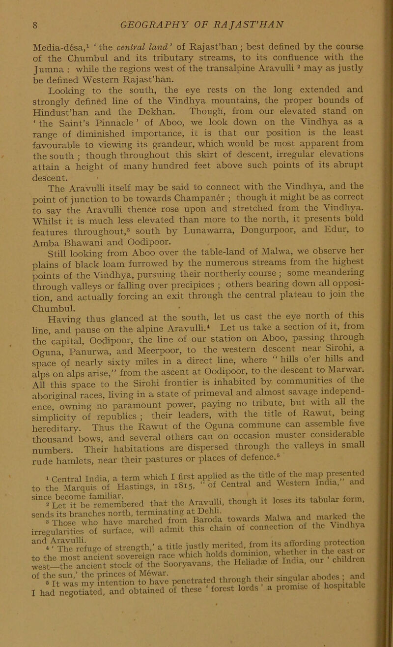 Media-desa,1 ‘ the central land ’ of Rajast’han; best defined by the course of the Chumbul and its tributary streams, to its confluence with the Jumna : while the regions west of the transalpine Aravulli 2 may as justly be defined Western Rajast’han. Looking to the south, the eye rests on the long extended and strongly defined line of the Vindhya mountains, the proper bounds of Hindust’han and the Dekhan. Though, from our elevated stand on ‘ the Saint’s Pinnacle ’ of Aboo, we look down on the Vindhya as a range of diminished importance, it is that our position is the least favourable to viewing its grandeur, which would be most apparent from the south ; though throughout this skirt of descent, irregular elevations attain a height of many hundred feet above such points of its abrupt descent. The Aravulli itself may be said to connect with the Vindhya, and the point of junction to be towards Champaner • though it might be as correct to say the Aravulli thence rose upon and stretched from the Vindhya. Whilst it is much less elevated than more to the north, it presents bold features throughout,3 south by Lunawarra, Dongurpoor, and Edur, to Amba Bhawani and Oodipoor. Still looking from Aboo over the table-land of Malwa, we observe her plains of black loam furrowed by the numerous streams from the highest points of the Vindhya, pursuing their northerly course ; some meandering through valleys or falling over precipices ; others bearing down all opposi- tion, and actually forcing an exit through the central plateau to join the Chumbul. - Having thus glanced at the south, let us cast the eye north of this line, and pause on the alpine Aravulli.4 Let us take a section of it, from the capital, Oodipoor, the line of our station on Aboo, passing through Oguna, Panurwa, and Meerpoor, to the western descent near Sirohi, a space of nearly sixty miles in a direct line, where hills o ei hills and alps on alps arise,” from the ascent at Oodipoor, to the descent to Marwar. All this space to the Sirohi frontier is inhabited by communities of the aboriginal races, living in a state of primeval and almost savage independ- ence, owning no paramount power, paying no tribute, but with all the simplicity of republics ; their leaders, with the title of Rawut, being hereditary Thus the Rawut of the Oguna commune can assemble fi\e thousand bows, and several others can on occasion muster considerable numbers. Their habitations are dispersed through the valleys in sma rude hamlets, near their pastures or places of defence.5 1 Central India, a term which I first applied as the title of the map presented to the MarquL of Hastings, in 1815, of Central and Western India, and Sto“iSTbe^mmbered that the Aravulli, though it loses its tabular form, irregularities of surface, will admit this chain of connection of the Vmdhja and^Aravulhfu a titIo j„.,ly merited, from its affording protection