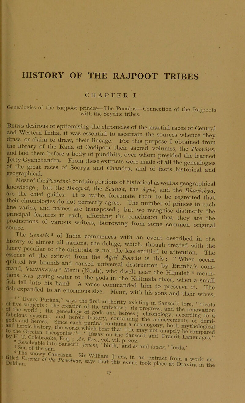 HISTORY OF THE RAJPOOT TRIBES CHAPTER I Genealogies of the Rajpoot princes—The Poorans—Connection of the Rajpoots with the Scythic tribes. Being desirous of epitomising the chronicles of the martial races of Central and Western India, it was essential to ascertain the sources whence they draw, or claim to draw, their hneage. For this purpose I obtained from the library of the Rana of Oodipoor their sacred volumes, the Poorans, and laid them before a body of pundhits, over whom presided the learned Jetty Gyanchandra. From these extracts were made of all the genealogies of the great races of Soorya and Chandra, and of facts historical and geographical. Most of the Poorans1 contain portions of historical as well as geographical knowledge; but the Bhagvat, the Scanda, the Agni, and the Bhavisliya, are the chief guides. It is rather fortunate than to be regretted that their chronologies do not perfectly agree. The number of princes in each line vanes and names are transposed ; but we recognise distinctly the pnncipal features m each, affording the conclusion that they are the sourceCtl°nS ^ Van°US writers> borrowing from some common original hi,Tf AT °,f. India commences wilh “ ^nt described in the hi tory of almost all nations, the delnge, which, though treated with the fancy peculiar to the orientals, is not the less entitled to attention The utod h s'hhe T*, fr0m the Asm' p°°rd” is “ When ocean quitted his bounds and caused universal destruction by Brimha's com- ’ Mer™ <Noah). ^ dwelt near the Himaleh < moun- fish fcuTntoZgh r ‘a the g0dS in tlle Kritmala river, when a small c i nto Els Ean(b A voice commanded him to preserve it The fish expanded to an enormous size. Menu, with his lfandThejr'wiv£ of fivefubjTclj’lie rilholfTtiv ™lh°rity ristiK in Sanscrit lore, -'treats Of the world ; the genealoev of lork TnfhJ lts. Pr°gress. and the renovation fabulous system • nnd i1PrrL i S anc^ > chionology, according to a gods and lieroes. ’ the achievements of&demb and heroic history, the works vdiich bear tha-Mifl cosmoS°ny, both mythological to the Grecian theogoiS ’’Essav on K 6 n°t “aPtiy bc compared y?kI;<f°1mrooke and Pracrit '***&*- 3 Son°of theL.sun° SansCnt' 1enem- ' birth,’ and cs and iswar, ' lords.’ J°neS’ in+ an extract from a work en- Dekhan. ' °°r*nas, says that this event took place at Dravira in the *7