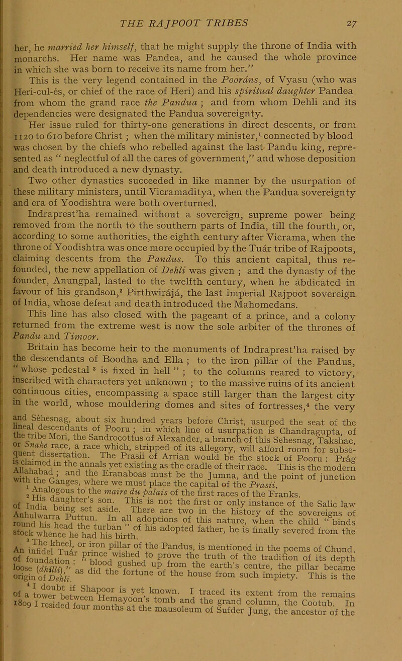 her, he married her himself, that he might supply the throne of India with monarchs. Her name was Pandea, and he caused the whole province in which she was born to receive its name from her.” This is the very legend contained in the Poorans, of Vyasu (who was Heri-cul-es, or chief of the race of Heri) and his spiritual daughter Pandea from whom the grand race the Pandua ; and from whom Dehli and its dependencies were designated the Pandua sovereignty. Her issue ruled for thirty-one generations in direct descents, or from 1120 to 6io before Christ ; when the military minister,1 connected by blood was chosen by the chiefs who rebelled against the last- Pandu king, repre- sented as “ neglectful of all the cares of government,” and whose deposition and death introduced a new dynasty. Two other dynasties succeeded in like manner by the usurpation of these military ministers, until Vicramaditya, when the Pandua sovereignty and era of Yoodishtra were both overturned. Indraprest’ha remained without a sovereign, supreme power being removed from the north to the southern parts of India, till the fourth, or, according to some authorities, the eighth century after Vicrama, when the throne of Yoodishtra was once more occupied by the Tuar tribe of Rajpoots, claiming descents from the Pandus. To this ancient capital, thus re- founded, the new appellation of Dehli was given ; and the dynasty of the founder, Anungpal, lasted to the twelfth century, when he abdicated in favour of his grandson,2 Pirthwiraja, the last imperial Rajpoot sovereign of India, whose defeat and death introduced the Mahomedans. This line has also closed with the pageant of a prince, and a colony returned from the extreme west is now the sole arbiter of the thrones of Pandu and Timoor. Britain has become heir to the monuments of Indraprest’ha raised by the descendants of Boodha and Ella ; to the iron pillar of the Pandus, whose pedestal 3 is fixed in hell ” • to the columns reared to victory, inscribed with characters yet unknown ; to the massive ruins of its ancient continuous cities, encompassing a space still larger than the largest city in the world, whose mouldering domes and sites of fortresses,4 the very and Sehesnag, about six hundred years before Christ, usurped the seat of the YYl.“es_cTendailts °f Pooru ; in which line of usurpation is Chandragupta, of the tnbe Mon, the Sandrocottus of Alexander, a branch of this Sehesnag, Takshac a ,onT5lraC.CVa raCen^hlC,1,1' strlPPed of its allegory, will afford room for subse- cpient dissertation. Ihe Prasn of Arrian would be the stock of Pooru : Prag All. hm'; ,111 the,a^als yet existing as the cradle of their race. This is the modem withTw-’ and Eranaboas must be the Jumna, and the point of junction 1 a ,GangeS’ where we must place the capital of the Prasii. 2 t\nal°g°uis to the maire du palais of the first races of the Franks. Of India S°vi is n0t the first or only instance of the Salic law AnhulwLra Pnttnn aS1Tde‘ uTh1re +are tw,° in the bistory of the sovereigns of round hL he-Jrl Jhn ; i a ^“Pf'T5 of thls nature, when the child “ binds pted lat“Cr' he iS finalIy sevcred tam the An ir°n pilUu °,f the Pnndus, is mentioned in the poems of Chund. offitol ,t0 pr?ve th? truth °f the tradition of its depth loose (dhilli) ” as did ^ UP Eom the earths centre, the pillar became origin oi' Dehli. d 1 fortune of the house from such impiety. This is the of a towerbbeSvcSenaH^l t^'accd its extent f^m the remains 1809 I resided w7 + t0mb ^nd the grand column, the Cootub. In lonths at the mausoleum of Sufder Jung, the ancestor of the