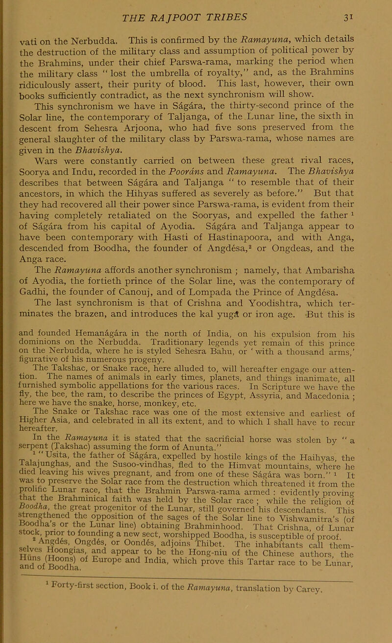 vati on the Nerbudda. This is confirmed by the Ramayuna, which details the destruction of the military class and assumption of political power by the Brahmins, under their chief Parswa-rama, marking the period when the military class “ lost the umbrella of royalty,” and, as the Brahmins ridiculously assert, their purity of blood. This last, however, their own books sufficiently contradict, as the next synchronism will show. This synchronism we have in Sagara, the thirty-second prince of the Solar fine, the contemporary of Taljanga, of the Lunar line, the sixth in descent from Sehesra Arjoona, who had five sons preserved from the general slaughter of the military class by Parswa-rama, whose names are given in the Bhavishya. Wars were constantly carried on between these great rival races, Soorya and Indu, recorded in the Poorans and Ramayuna. The Bhavishya describes that between Sagara and Taljanga “ to resemble that of their ancestors, in which the Hihyas suffered as severely as before.” But that they had recovered all their power since Parswa-rama, is evident from their having completely retaliated on the Sooryas, and expelled the father 1 of Sagara from his capital of Ayodia. Sagara and Taljanga appear to have been contemporary with Hasti of Hastinapoora, and with Anga, descended from Boodha, the founder of Angdesa,2 or Ongdeas, and the Anga race. The Ramayuna affords another synchronism ; namely, that Ambarisha of Ayodia, the fortieth prince of the Solar fine, was the contemporary of Gadhi, the founder of Canouj, and of Lompada the Prince of Angdesa. The last synchronism is that of Crishna and Yoodishtra, which ter- minates the brazen, and introduces the kal yugd or iron age. But this is and founded Hemanagara in the north of India, on his expulsion from his dominions on the Nerbudda. Traditionary legends yet remain of this prince on the Nerbudda, where he is styled Sehesra Baku, or ‘with a thousand arms,’ figurative of his numerous progeny. The Takshac, or Snake race, here alluded to, will hereafter engage our atten- tion. The names of animals in early times, planets, and things inanimate, all furnished symbolic appellations for the various races. In Scripture we have the fly, the bee, the ram, to describe the princes of Egypt, Assyria, and Macedonia ; here we have the snake, horse, monkey, etc. The Snake or Takshac race was one of the most extensive and earliest of Higher Asia, and celebrated in all its extent, and to which I shall have to recur hereafter. In the Ramayuna it is stated that the sacrificial horse was stolen by ” a serpent (Takshac) assuming the form of Anunta.” 1  Usita, the father of Sagara, expelled by hostile Icings of the Haihyas, the ialajunghas, and the Susoo-vindhas, fled to the Himvat mountains, where he died leaving his wives pregnant, and from one of these Sagara was born.” 1 It was to preserve the Solar race from the destruction which threatened it from the PuiYI LjinaF race’ that the Brahmin Parswa-rama armed : evidently proving at the Brahminical faith was held by the Solar race ; while the religion of Boodha the great progenitor of the Lunar, still governed his descendants. This strengthened the opposition of the sages of the Solar line to Vishwamitra’s (of Boodha s or the Lunar line) obtaining Brahminhood. That Crishna, of Lunar stock prior to founding a new sect, worshipped Boodha, is susceptible of proof Angd6s, Ongdes or Oondes, adjoins Thibet. The inhabitants call them- H w ,„oong.las- and appear to be the Hong-niu of the Chinese authors, the and of Boodha °f Eur°pC and India’ whlch Pr0ve this Tartar race to be Lunar, 1 Forty-first section, Book i. of the Ramayuna, translation by Carey.