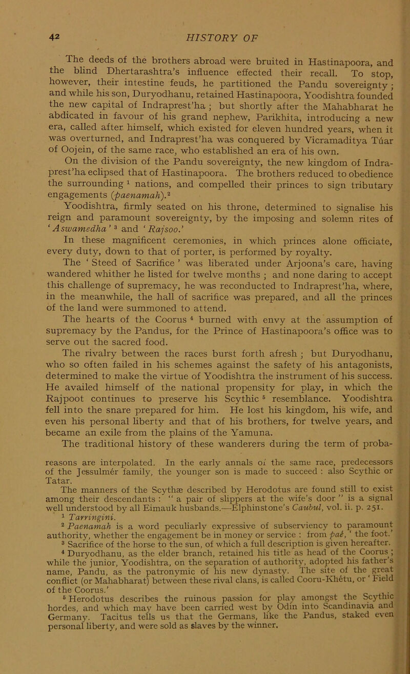 The deeds of the brothers abroad were bruited in Hastinapoora, and the blind Dhertarashtra’s influence effected their recall. To stop, however, their intestine feuds, he partitioned the Pandu sovereignty • and while his son, Duryodhanu, retained Hastinapoora, Yoodishtra founded the new capital of Indraprest’ha ; but shortly after the Mahabharat he abdicated in favour of his grand nephew, Parikhita, introducing a new era, called after himself, which existed for eleven hundred years, when it was overturned, and Indraprest’ha was conquered by Vicramaditya Tuar of Oojein, of the same race, who established an era of his own. On the division of the Pandu sovereignty, the new kingdom of Indra- prest’ha eclipsed that of Hastinapoora. The brothers reduced to obedience the surrounding 1 nations, and compelled their princes to sign tributary engagements (■paenamah).2 Yoodishtra, firmly seated on his throne, determined to signalise his reign and paramount sovereignty, by the imposing and solemn rites of ‘ Aswamedha ’3 and ‘ Rajsoo.’ In these magnificent ceremonies, in which princes alone officiate, every duty, down to that of porter, is performed by royalty. The ‘ Steed of Sacrifice ’ was liberated under Arjoona’s care, having wandered whither he listed for twelve months ; and none daring to accept this challenge of supremacy, he was reconducted to Indraprest’ha, where, in the meanwhile, the hall of sacrifice was prepared, and all the princes of the land were summoned to attend. The hearts of the Coorus 4 burned with envy at the assumption of supremacy by the Pandus, for the Prince of Hastinapoora’s office was to serve out the sacred food. The rivalry between the races burst forth afresh ; but Duryodhanu, who so often failed in his schemes against the safety of his antagonists, determined to make the virtue of Yoodishtra the instrument of his success. He availed himself of the national propensity for play, in which the Rajpoot continues to preserve his Scythic 6 resemblance. Yoodishtra fell into the snare prepared for him. He lost his kingdom, his wife, and even his personal liberty and that of his brothers, for twelve years, and became an exile from the plains of the Yamuna. The traditional history of these wanderers during the term of proba- reasons are interpolated. In the early annals of the same race, predecessors of the Jessulmer family, the younger son is made to succeed : also Scythic or Tatar. The manners of the Scythse described by Herodotus are found still to exist among their descendants : “a pair of slippers at the wife’s door ” is a signal well understood by all Eimauk husbands.—Elphinstone’s Caubul, vol. ii. p. 251. 1 Tarringini. 2 Paenamah is a word peculiarly expressive of subserviency to paramount authority, whether the engagement be in money or service : from pat, ' the foot.’ 3 Sacrifice of the horse to the sun, of which a full description is given hereafter. 4 Duryodhanu, as the elder branch, retained his title as head of the Coorus ; while the junior, Yoodishtra, on the separation of authority, adopted his father s name, Pandu, as the patronymic of Iris new dynasty. The site of the great conflict (or Mahabharat) between these rival clans, is called Cooru-Khetu, or Field of the Coorus.' j 6 Herodotus describes the ruinous passion for play amongst the Scythic hordes, and which may have been carried west by Odin into Scandinavia and Germany. Tacitus tells us that the Germans, like the Pandus, staked even personal liberty, and were sold as slaves by the winner.