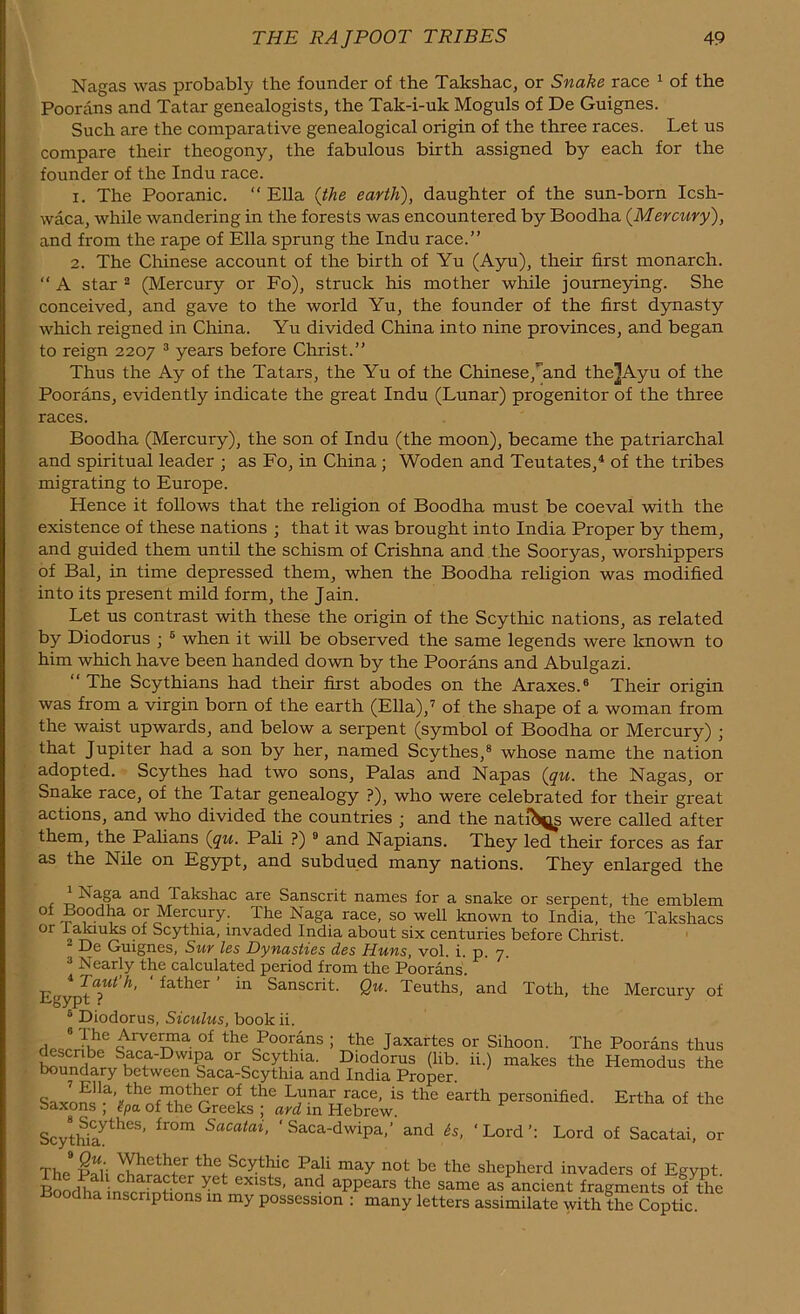 Nagas was probably the founder of the Takshac, or Snake race 1 of the Poorans and Tatar genealogists, the Tak-i-uk Moguls of De Guignes. Such are the comparative genealogical origin of the three races. Let us compare their theogony, the fabulous birth assigned by each for the founder of the Indu race. x. The Pooranic. “ Ella (the earth), daughter of the sun-born Icsh- waca, while wandering in the forests was encountered by Boodha (Mercury), and from the rape of Ella sprung the Indu race.” 2. The Chinese account of the birth of Yu (Ayu), their first monarch. “ A star 2 (Mercury or Fo), struck his mother while journeying. She conceived, and gave to the world Yu, the founder of the first dynasty which reigned in China. Yu divided China into nine provinces, and began to reign 2207 3 years before Christ.” Thus the Ay of the Tatars, the Yu of the Chinese,and the]Ayu of the Poorans, evidently indicate the great Indu (Lunar) progenitor of the three races. Boodha (Mercury), the son of Indu (the moon), became the patriarchal and spiritual leader ; as Fo, in China ; Woden and Teutates,4 of the tribes migrating to Europe. Hence it follows that the religion of Boodha must be coeval with the existence of these nations ; that it was brought into India Proper by them, and guided them until the schism of Crishna and the Sooryas, worshippers of Bal, in time depressed them, when the Boodha religion was modified into its present mild form, the Jain. Let us contrast with these the origin of the Scythic nations, as related by Diodorus ; 6 when it will be observed the same legends were known to him which have been handed down by the Poorans and Abulgazi. “ The Scythians had their first abodes on the Araxes.6 Their origin was from a virgin born of the earth (Ella),7 of the shape of a woman from the waist upwards, and below a serpent (symbol of Boodha or Mercury) • that Jupiter had a son by her, named Scythes,8 whose name the nation adopted. Scythes had two sons, Palas and Napas (qu. the Nagas, or Snake race, of the Tatar genealogy ?), who were celebrated for their great actions, and who divided the countries ; and the natuN^s were called after them, the Palians (qu. Pali ?) 9 and Napians. They led their forces as far as the Nile on Egypt, and subdued many nations. They enlarged the Naga and Takshac are Sanscrit names for a snake or serpent, the emblem 01 boodha or Mercury. The Naga race, so well known to India, the Takshacs °r Scythia, invaded India about six centuries before Christ. De Guignes, Sur les Dynasties des Huns, vol. i. p. 7 3 Nearly the calculated period from the Poorans. Egypt Tt h' father’ hl Sanscrit- Qu- Teuths, and Toth, the Mercury of 6 Diodorus, Siculus, book ii. Anrerma of the Poorans ; the Jaxartes or Sihoon. The Poorans thus Saca-Dwipa or Scythia. Diodorus (lib. ii.) makes the Hemodus the boundary between Saca-Scythia and India Proper. SaxoSlaVthnfn|1nthrr °? th® LJma[Trace’ is the earth personified. Ertha of the saxons , ipa of the Greeks ; ard in Hebrew. ScytwlytheS’ fl°m SaCatai> ‘Saca-dwipa,’ and 6s, ‘Lord’: Lord of Sacatai, or The & the.Scyt^ic Tali may not be the shepherd invaders of Egypt. BoodSntnmionJn eX1StS’ and aPPears the same as ancient fragments of the dha inscriptions in my possession : many letters assimilate with thc Coptic.