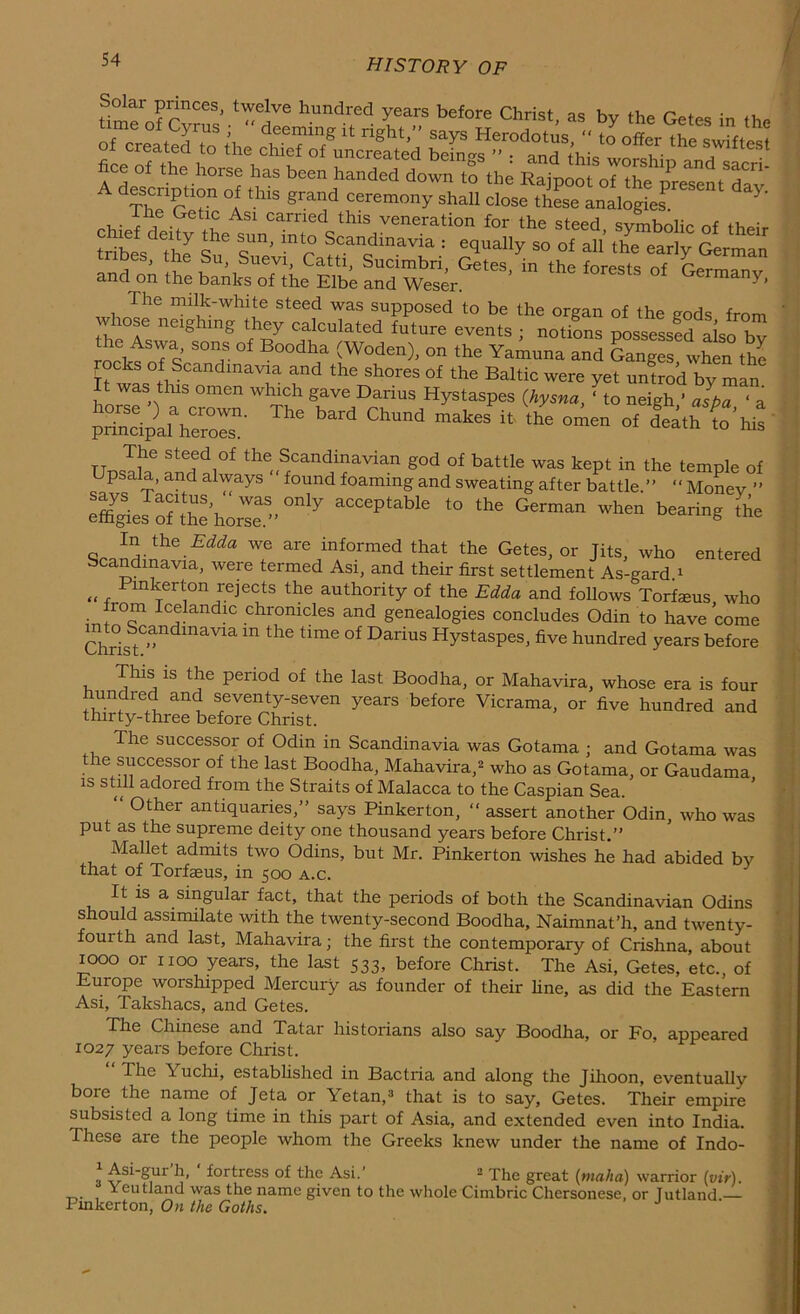 Thf r ?” Af grand ceremony shall Close these analogies. rh,Vf 1 -?el\C Asi Carried thls veneration for the steed, symbolic of their chief deity the sun, into Scandinavia : equally so of all the earlv r* tribes, the Su, Suevi, Catti, Sucimbri, Getes fc the forests ^£7 and on the banks of the Elbe and Weser. Germany, The milk-white steed was supposed to be the organ of the cods from whose neighing they calculated future events • notions oossessed ji t rocks oTs 50 °f B°0dl',a (W°den)' on the Yamuna and Ganges, when the h wl trCandmaVua and the Sh°reS °f the Baltic were Tet untrod by man It was this omen which gave Darius Hystaspes (hysna, ‘to neigh ’ alba ‘ a Tlw bard chund “ *>* ^ ^7?® St®ed,°f the Scandinavian god of battle was kept in the temple of psala, and always found foaming and sweating after battle.” “ Money ” XJrf«taho^'°nIy aCCePtable ‘° the Germ“ ,h“ bearta* In the Edda we are informed that the Getes, or Jits, who entered Scamdiimvia, were termed Asi, and their first settlement As-gard.1 „ , Pmkerton rejects the authority of the Edda and follows Torfaeus who 10m Icelandic chronicles and genealogies concludes Odin to have come ChrisStC”ndmaVia m the dme °f DariuS HystasPes, five hundred years before This is the period of the last Boodha, or Mahavira, whose era is four f,Undred and seventy-seven years before Vicrama, or five hundred and thirty-three before Christ. The successor of Odm in Scandinavia was Gotama ; and Gotama was the successor of the last Boodha, Mahavira,2 who as Gotama, or Gaudama is still adored from the Straits of Malacca to the Caspian Sea. Other antiquaries,” says Pinkerton, “ assert another Odin, who was put as the supreme deity one thousand years before Christ.” Mallet admits two Odins, but Mr. Pinkerton wishes he had abided by that of Torfaeus, in 500 a.c. It is a singular fact, that the periods of both the Scandinavian Odins should assimilate with the twenty-second Boodha, Naimnat’h, and twenty- fourth and last, Mahavira; the first the contemporary of Crishna about 1000 or 1100 years, the last 533, before Christ. The Asi, Getes, etc., of Europe worshipped Mercury as founder of their fine, as did the Eastern Asi, Takshacs, and Getes. The Chinese and Tatar historians also say Boodha, or Fo, appeared 1027 years before Christ. The k uchi, established in Bactria and along the Jihoon, eventually bore the name of Jeta or Yetan,3 that is to say, Getes. Their empire subsisted a long time in this part of Asia, and extended even into India. These are the people whom the Greeks knew under the name of Indo- Asi-gur h, fortress of the Asi.’ 2 The great (rnaha) warrior (vir). Yeutland was the name given to the whole Cimbric Chersonese, or Jutland — Pinkerton, On the Goths. J