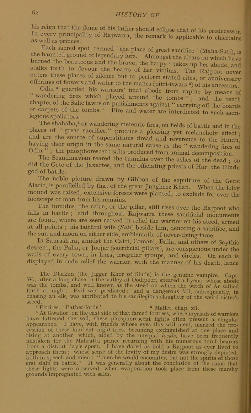 his reign that the dome of his father should eclipse that of Ins predecessor. n eveiy puncipality of Rajwarra, the remark is applicable to chieftains as well as princes. 1S Each sacred spot termed ‘ the place of great sacrifice ’ (Maha-Sati) is the haunted ground of legendary lore. Almongst the altars on which have burned the beauteous and the brave, the harpy * takes up her abode and stalks forth to devour the hearts of her victims. The Rajpoot never enters these places of silence but to perform stated rites, or anniversary offerings of flowers and water to the manes (pitri-iswars •) of his ancestors „ 0df ! guarded his warriors’ final abode from rapine by means of wandering fires which played around the tombs ” ; and the tenth chapter of the Salic law is on punishments against “ carrying off the boards or carpets of the tombs.” Fire and water are interdicted to such sacri- legious spoliators. The shahaba,4 or wandering meteoric fires, on fields of battle and in the places of “ great sacrifice,” produce a pleasing yet melancholy effect • and are the source of superstitious dread and reverence to the Hindu* having their origin in the same natural cause as the “ wandering fires of Odin ; the phosphorescent salts produced from animal decomposition. The Scandinavian reared the tumulus over the ashes of the dead ; so did the Gete of the Jaxartes, and the officiating priests of Har, the Hindu god of battle. The noble picture drawn by Gibbon of the sepulture of the Getic \ Alaric, is parallelled by that of the great Jungheez Khan. When the lofty mound was raised, extensive forests were planted, to exclude for ever the footsteps of man from his remains. The tumulus, the cairn, or the pillar, still rises over the Rajpoot who falls in battle ; and throughout Rajwarra these sacrificial monuments are found, where are seen carved in relief the warrior on his steed, armed at all points j his faithful wife (Sati) beside him, denoting a sacrifice, and the sun and moon on either side, emblematic of never-dying fame. In Saurashtra, amidst the Catti, Comani, Balia, and others of Scythic descent, the Palia, or Joojar (sacrificial pillars), are conspicuous under the walls of every town, in lines, irregular groups, and circles. On each is displayed in rude relief the warrior, with the manner of his death, lance 1 The Dhakun (the Jigger Khor of Sinde) is the genuine vampire. Capt. W., after a long chase in the valley of Oodipoor, speared a hyena, whose abode was the tombs, and well known as the steed on which the witch of Ar sallied forth at night. Evil was predicted : and a dangerous fall, subsequently, in chasing an elk, was attributed to his sacrilegious slaughter of the weird sister’s steed. 2 Pitri-es, ‘ Father-lords.’ 1 2 Mallet, chap. xii. 4 At Gwalior, on the east side of that famed fortress, where myriads of warriors have fattened the soil, these phosphorescent lights often present a singular appearance. I have, with friends whose eyes this will meet, marked the pro- cession of these lambent night-fires, becoming extinguished at one place and rising at another, which, aided by the unequal locale, have been frequently mistaken for the Mahratta prince returning with his numerous torch-bearers from a distant day’s sport. I have dared as bold a Rajpoot as ever lived to approach them ; whose sense of the levity of my desire was strongly depicted, both in speech and mien : “ men he would encounter, but not the spirits of those erst slain in battle.” It was generally about the conclusion of the rains that these lights were observed, when evaporation took place from these marshy grounds impregnated with salts.