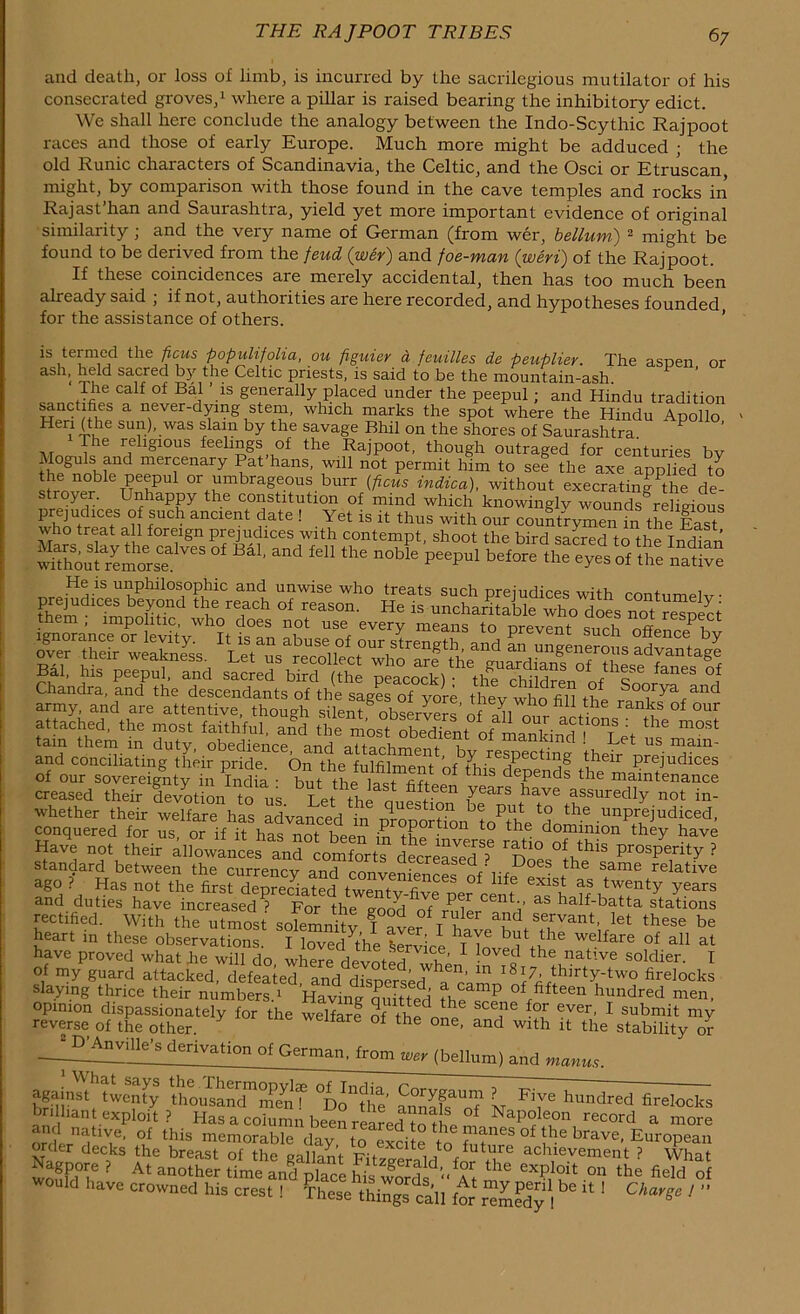 and death, or loss of limb, is incurred by the sacrilegious mutilator of his consecrated groves,1 where a pillar is raised bearing the inhibitory edict. We shall here conclude the analogy between the Indo-Scythic Rajpoot races and those of early Europe. Much more might be adduced ; the old Runic characters of Scandinavia, the Celtic, and the Osci or Etruscan, might, by comparison with those found in the cave temples and rocks in Rajast’han and Saurashtra, yield yet more important evidence of original similarity; and the very name of German (from wer, helium) 2 might be found to be derived from the feud (wer) and foe-man (weri) of the Rajpoot. If these coincidences are merely accidental, then has too much been already said ; if not, authorities are here recorded, and hypotheses founded for the assistance of others. is termed the ficus populifolia, ou pguier a feuilles de peuplier. The aspen or as i>( held sacred by the Celtic priests, is said to be the mountain-ash. The calf of Bal ’ is generally placed under the peepul ; and Hindu tradition sanctifies a never-dying stem, which marks the spot where the Hindu Apollo Hen (the sun), was slam by the savage Bhil on the shores of Saurashtra P ’ The religious feelings of the Rajpoot, though outraged for centuries bv Moguls and mercenary Pat’hans, will not permit him to set the axe applied to the noble peepul or umbrageous burr (ficus indica), without execrating^he de stroyer. Unhappy the constitution of mind which knowinglv wounds° religious SSS5SSSlTeS <* «>. “4 *1 th. „*£ peepul the 2&S •Hj.is UI1Philosophic and unwise who treats such prejudices with contumelv tE S be7°nd tbe re,ach of reason. He is uncharitable who does not resDect them , impolitic, who does not use every means to orevent qnrh nff P, Chandra, and the descendants of the sages of yore thev who fib thl rSo°rya and army, and are attentive, though silent observe™ n, n* fidthe ranks of our attached, the most faithful, ajd tiemostISt oflSri «•“ m0st tain them in duty, obedience and V 01 manf.md ! Let us main- and conciliating their pride. On the fulfilment t?611 Preiudices of our sovereignty in India • but the lait h dePends the maintenance creased their devotion to us Let th 1,2 yearS ^ aSSUredly not in- whether their welfare has advanrerl ha questlon be put to the unprejudiced, conquered for us, or if it has not been Fn th^inwrse they haVe Have not their allowances and comforts decreased ? Prosperity ? standard between the currenev and ™ Q. creased . Does the same relative ago ? Has not the firs^demecHted SSSTf8 °f ^ 6xist aS twenty y«»rs and duties have increased ? For the good of nilp/^rl' &S half'batta stations rectified. With the utmost solemnity T ™ r V a?d se,rvant- let these be heart in these observations. I loved^the Krvirl b^ihe welfare of all at have proved what be will do where devoted wh^ 1 ■ o the native soldier. I of my guard attacked, defeS^I^ blocks slaying thrice their numbers.1 HavingQuitted’ fhe TP of/fteen hundred men, opinion dispassionately for the welfare of ih „ ! ce,ne *or ever, I submit my reverse of the other. weitare of the one, and with it the stability or JUVAnuille's derivation of German, from «, ,bell„m, and bn1!]'151, ‘tT'5 UmiSuTSf °Donthe o? N lmndred firelocks brilliant exploit ? Has a column been renredTot! f NaPoleon record a more orderndtlVif’ °u this memorable day to exdte to mp'f °f brave- European order decks the breast of the gallant FP^li f tlJre achievement ? What Nagpore ? At another timeandplace £s w^rd At the 6XPloit on the AddS d have crowned his crest ! These things call for remedy 1 ^ * ' C ' ’ ’