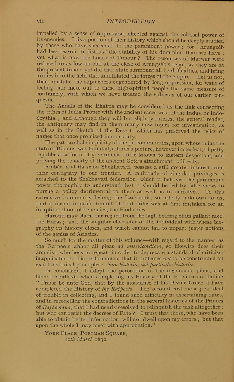 impelled by a sense of oppression, effected against the colossal power of its enemies. It is a portion of their history which should be deeply studied by those who have succeeded to the paramount power ; for Arungzeb had less reason to distrust the stability of his dominion than we have : yet what is now the house of Timour ? The resources of Marwar were reduced to as low an ebb at the close of Arungzeb’s reign, as they are at the present time : yet did that state surmount all its difficulties, and bring armies into the field that annihilated the forcps of the empire. Let us not then, mistake the supineness engendered by long oppression, for want of feehng, nor mete out to these high-spirited people the same measure of contumely, with which we have treated the subjects of our earlier con- quests. The Annals of the Bhattis may be considered as the link connecting the tribes of India Proper with the ancient races west of the Indus, or Indo- Scythia ; and although they will but slightly interest the general reader, the antiquary may find in them many new topics for investigation, as well as in the Sketch of the Desert, which has preserved the relics of nariies that once promised immortahty. The patriarchal simplicity of the Jit communities, upon whose ruins the state of Bikaner was founded, affords a picture, however imperfect, of petty republics—a form of government little known to eastern despotism, and proving the tenacity of the ancient Gete’s attachment to hberty. Amber, and its scion Shekhavati, possess a still greater interest from their contiguity to our frontier. A multitude of singular privileges is attached to the Shekhavati federation, which it behoves the paramount power thoroughly to understand, lest it should be led by false views to pursue a policy detrimental to them as well as to ourselves. To this extensive community belong the Larkhanis, so utterly unknown to us, that a recent internal tumult of that tribe was at first mistaken for an irruption of our old enemies, the Pindarries. Harouti may claim our regard from the high bearing of its gallant race, the Haras ; and the singular character of the individual with whose bio- graphy its history closes, and which cannot fail to impart juster notions of the genius of Asiatics. So much for the matter of this volume—with regard to the manner, as the Rajpoots abhor all pleas ad misericordiam, so likewise does their annalist, who begs to repeat, in order to deprecate a standard of criticism inapplicable to this performance, that it professes not to be constructed on exact historical principles : Non historia, sed payticula; histories. In conclusion, I adopt the peroration of the ingenuous, pious, and liberal Abulfazil, when completing his History of the Provinces of India : “ Praise be unto God, that by the assistance of his Divine Grace, I have completed the History of the Rajpoots. The account cost me a great deal of trouble in collecting, and I found such difficulty in ascertaining dates, and in reconciling the contradictions in the several histories of the Princes of Rajpootana, that I had nearly resolved to relinquish the task altogether: but who can resist the decrees of Fate ? I trust that those, who have been able to obtain better information, will not dwell upon my errors ; but that upon the whole I may meet with approbation.” York Place, Portman Square, loth March 1832.