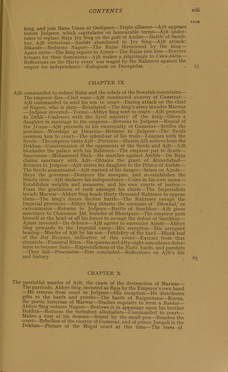 PAGE king, and join Rana Umra at Oodipoor—Triple alliance Ajit appears before Jodpoor, which capitulates on honourable terms—Ajit under- takes to replace Raja Jey Sing on the gadt of Amber- Battle of Samb- hur, Ajit victorious—^Amb6r abandoned to Jey Sing—Ajit attacks Bikaner—Redeems Nagore—The Rajas threatened by the king— Again unite—The king repairs to Ajmer—^The Rajas join him—Receive firmans for their dominions—Ajit makes a pilgrimage to CM-khHa— Reflections on the thirty years’ war waged by the Rahtores against the empire for independence—Eulogium on Doorgadas . . • SS CHAPTER IX Ajit commanded to reduce Nahn and the rebels of the Sewaluk mountains— The emperor dies—Civil wars—Ajit nominated viceroy of Guzzerat— Ajit commanded to send his son to court—Daring attack on the chief of Nagore, who is slain—Retaliated—The king’s army invades Marwar —Jodpoor invested—Terms—Abhye Sing sent to court—Ajit proceeds to Dehli—Coalesces with the Syed ministry of the king—Gives a daughter in marriage to the emperor—Returns to Jodpoor—-Repeal of the Jezeya—Ajit proceeds to his viceroyalty of Guzzerat—Settles the province—^Worships at Dwarica—Returns to Jodpoor—The Syeds summon him to court—The splendour of his train-—Leagues with the Syeds—The emperor visits Ajit—Portents—Husein Alii arrives from the Dekhan—Consternation of the opponents of the Syeds and Ajit—^Ajit blockades the palace with his Rahtores—^The emperor put to death— Successors—Mohammed Shah-—-He marches against Amber—Its Raja claims sanctuary with Ajit—Obtains the grant of Ahmedabad— Returns to Jodpoor—Ajit unites his daughter to the Prince of Amber— The Syeds assassinated—Ajit warned of his danger—Seizes on Ajmer— Slays the governor-—-Destroys the mosques, and re-establishes the Hindu rites—Ajit declares his independence—Goins in his own name— Establishes weights and measures, and his own courts of justice— Fixes the gradations of rank amongst his chiefs—The Imperialists invade Marwar^—Abhye Sing heads thirty thousand Rahtores to oppose them—^The king’s forces decline battle—^The Rahtores ravage the Imperial provinces—Abhye Sing obtains the surname of ‘ Dhonkul, ’ or exterminator—Returns to Jodpoor—^Battle of Sambhur—Ajit gives sanctuary to Choramun Jat, founder of Bhurtpore—The emperor puts himself at the head of all his forces to avenge the defeat of Sambhur— Ajmer invested—Its defence—^Ajit agrees to surrender Ajmdr—Abhye Sing proceeds to the Imperial camp—His reception—His arrogant bearing—Murder of Ajit by his son—Infidelity of the bard—Blank leaf of the Raj Roopaca, indicative of this event—Extract from that chronicle—Funereal Rites—Six queens and fifty-eight concubines deter- mine to become Satis—Expostulations of the Nazir, bards, and purohits —^They fail—Procession—Rite concluded—Reflections on Ajit’s life and history CHAPTER X The parricidal murder of Ajit, the cause of the destruction of Marwar— The parricide, Abhye Sing, invested as Raja by the Emperor’s own hand —He returns from court to Jodpoor—His reception—He distributes gifts to the bards and priests—^The bards of Rajpootana—Kurna, the poetic historian of Marwar—Studies requisite to form a Bardai— Abhye Sing reduces Nagore—Bestows it in appanage upon his brother Bukhta—Reduces the turbulent allodialists—Commanded to court Makes a tour of his domain—Seized by the small-pox—Reaches the ^urt—Rebellion of the viceroy of Guzzerat, and of prince Jungali in the Dekhan—Picture of the Mogul court at this time—The beera of