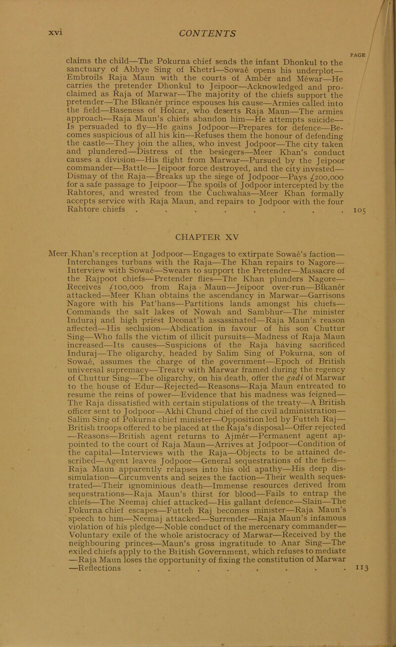 / xvi CONTENTS PAGE claims the child—The Pokurna chief sends the infant Dhonkul to the sanctuary of Abhye Sing of Khetri—Sowae opens his underplot— Embroils Raja Maun with the courts of Amber and Mewar—He carries the pretender Dhonkul to Jeipoor—Acknowledged and pro- claimed as Raja of Marwar—The majority of the chiefs support the pretender—The Bikaner prince espouses his cause—Armies called into the field—Baseness of Holcar, who deserts Raja Maun—The armies approach—Raja Maun’s chiefs abandon him—He attempts suicide— Is persuaded to fly—He gains Jodpoor—Prepares for defence—Be- comes suspicious of all his kin—Refuses them the honour of defending the castle—They join the allies, who invest Jodpoor—The city taken and plundered—Distress of the besiegers—Meer Khan’s conduct causes a division—His flight from Marwar—Pursued by the Jeipoor commander—Battle—Jeipoor force destroyed, and the city invested— Dismay of the Raja—Breaks up the siege of Jodpoor—Pays ;^200,000 for a safe passage to Jeipoor—The spoils of Jodpoor intercepted by the Rahtores, and wrested from the Cuchwahas—Meer Khan formally accepts service with Raja Maun, and repairs to Jodpoor with the four Rahtore chiefs ........ 105 CHAPTER XV Meer Khan’s reception at Jodpoor—Engages to extirpate Sowae’s faction— Interchanges turbans with the Raja—The Khan repairs to Nagore— Interview with Sowae—Swears to support the Pretender—Massacre of the Rajpoot chiefs—Pretender flies—The Khan plunders Nagore— Receives /ioo,ooo from Raja ■ Maun—Jeipoor over-run—Bikaner attacked—Meer Khan obtains the ascendancy in Marwar—Garrisons Nagore with his Pat’hans—Partitions lands amongst his chiefs— Commands the salt lakes of Nowah and Sambhur—The minister Induraj and high priest Deonat’h assassinated—Raja Maun’s reason affected—His seclusion—Abdication in favour of his son Chuttur Sing—Who falls the victim of illicit pursuits—Madness of Raja Maun increased—Its causes—Suspicions of the Raja having sacrificed Induraj-—The oligarchy, headed by Salim Sing of Pokurna, son of Sowae, assumes the charge of the government—Epoch of British universal supremacy-—Treaty with Marwar framed during the regency of Chuttur Sing—The oligarchy, on his death, offer the gadi of Marwar to the house of Edur—Rejected—Reasons—Raja Maun entreated to resume the reins of power—Evidence that his madness was feigned— The Raja dissatisfied with certain stipulations of the treaty—A British officer sent to Jodpoor—Akhi Chund chief of the civil administration— Salim Sing of Pokurna chief minister—Opposition led byFutteh Raj— British troops offered to be placed at the Raja’s disposal—Offer rejected —Reasons—British agent returns to Ajm6r—Permanent agent ap- pointed to the court of Raja Maun—Arrives at Jodpoor—Condition of the capital—Interviews with the Raja—Objects to be attained de- scribed—Agent leaves Jodpoor—General sequestrations of the fiefs— Raja Maun apparently relapses into his old apathy—His deep dis- simulation—Circumvents and seizes the faction—Their wealth seques- trated—Their ignominious death—Immense resources derived from sequestrations—Raja Maun’s thirst for blood—Fails to entrap the chiefs—The Neemaj chief attacked—His gallant defence—Slain—The Pokurna chief escapes—Futteh Raj becomes minister—Raja Maun’s speech to him—Neemaj attacked—Surrender—Raja Maun’s infamous violation of his pledge—Noble conduct of the mercenary commander— Voluntary exile of the whole aristocracy of Marwar—Received by the neighbouring princes—Maun’s gross ingratitude to Anar Sing—The exiled chiefs apply to the British Government, which refuses to mediate —Raja Maun loses the opportunity of fixing the constitution of Marwar —Reflections . . . . . . . • ■( : \