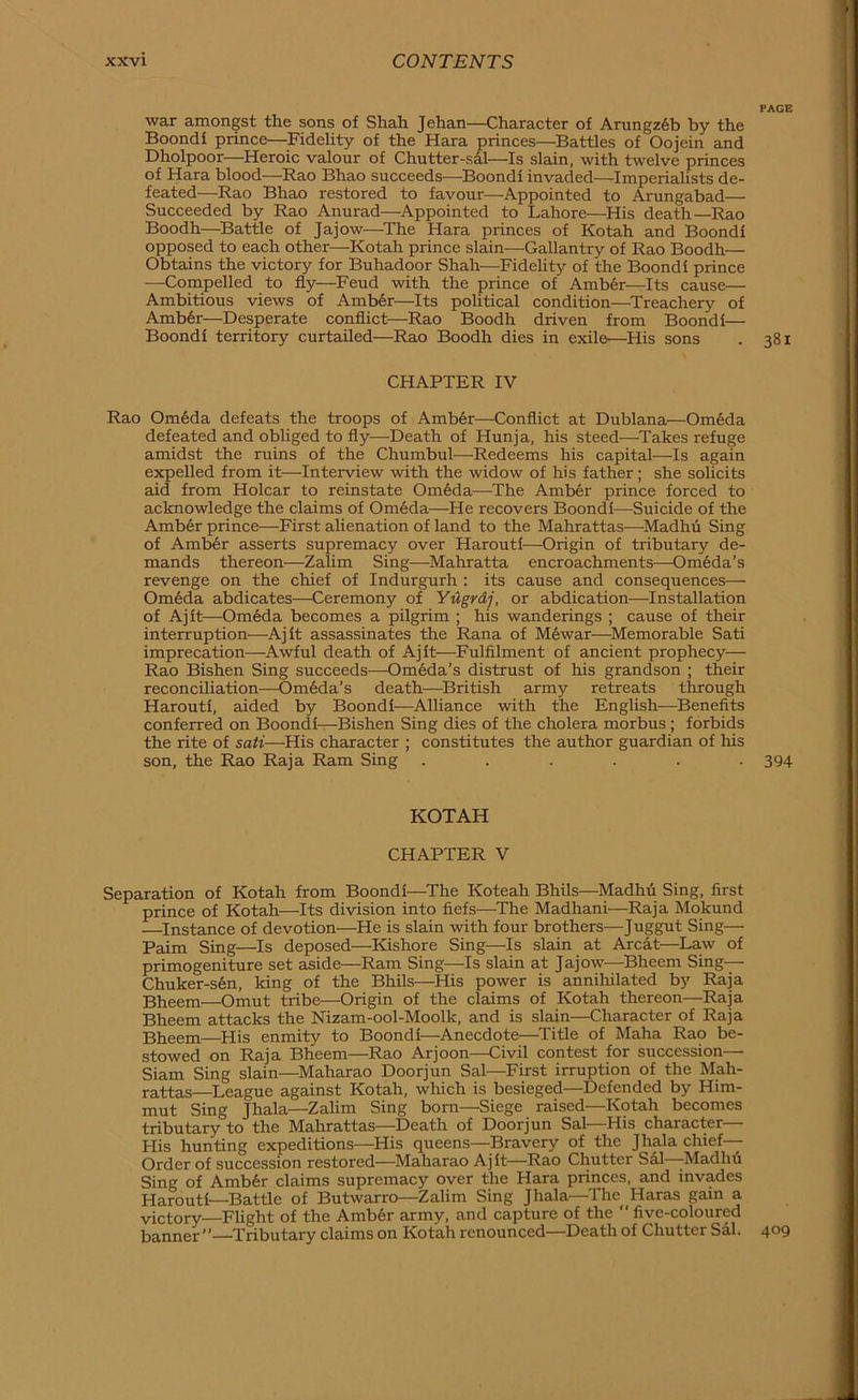 war amongst the sons of Shah Jehan—Character of Arungz6b by the Boondf prince—^Fidelity of the Kara princes—Battles of Oojein and Dholpoor—Heroic valour of Chutter-sal—Is slain, with twelve princes of Kara blood—Rao Bhao succeeds—Boondi invaded—Imperialists de- feated—Rao Bhao restored to favour—Appointed to Arungabad— Succeeded by Rao Anurad—Appointed to Lahore—His death—Rao Boodh—Battle of Jajow—The Hara princes of Kotah and Boondi opposed to each other—Kotah prince slain—Gallantry of Rao Boodh— Obtains the victory for Buhadoor Shah-—^Fidelity of the Boondi prince —Compelled to fly—Feud with the prince of Amber—Its cause— Ambitious views of Amb6r—Its political condition—^Treachery of Amb6r—Desperate conflict—Rao Boodh driven from Boondi— Boondi territory curtailed—Rao Boodh dies in exile—His sons CHAPTER IV Rao Om6da defeats the troops of Amber—Conflict at Dublana—Om6da defeated and obUged to fly—Death of Hunja, his steed—Takes refuge amidst the ruins of the Chumbul—Redeems his capital—Is again expelled from it—Interview with the widow of his father; she solicits aid from Holcar to reinstate Om6da—The Amber prince forced to acknowledge the claims of Om6da—He recovers Boondi—Suicide of the Amber prince—First alienation of land to the Mahrattas—Madhii Sing of Amb6r asserts supremacy over Harouti—Origin of tributary de- mands thereon—Zahm Sing—Mahratta encroachments—Om6da’s revenge on the chief of Indurgurh : its cause and consequences— Om6da abdicates—Ceremony of YUgrdj, or abdication—Installation of Ajit—Om6da becomes a pilgrim ; his wanderings ; cause of their interruption—Ajit assassinates the Rana of Mewar—Memorable Sati imprecation—Awful death of Ajit—Fulfilment of ancient prophecy— Rao Bishen Sing succeeds—Omeda’s distrust of his grandson ; their reconciliation—Omeda’s death—British army retreats through Harouti, aided by Boondi—Alliance with the English—Benefits conferred on Boondi—Bishen Sing dies of the cholera morbus; forbids the rite of sati—His character ; constitutes the author guardian of his son, the Rao Raja Ram Sing ...... KOTAH CHAPTER V Separation of Kotah from Boondi—The Koteah Bhils—^Madhii Sing, first prince of Kotah—Its division into fiefs—The Madhani—Raja Mokund —Instance of devotion—He is slain with four brothers—Juggut Sing— Paim Sing—Is deposed—Kishore Sing—Is slain at Arcat—Law of primogeniture set aside—Ram Sing—Is slain at Jajow—Bheem Sing— Chuker-s6n, king of the Bhils—His power is annihilated by Raja Bheem—Omut tribe—Origin of the claims of Kotah thereon—Raja Bheem attacks the Nizam-ool-Moolk, and is slain—Character of Raja Bheem—^His enmity to Boondi—Anecdote—Title of Maha Rao be- stowed on Raja Bheem—Rao Arjoon-—Civil contest for succession— Siam Sing slain—^Maharao Doorjun Sal—First irruption of the Mah- rattas—League against Kotah, which is besieged—Defended by Him- mut Sing Jhala—Zalim Sing born—Siege raised—Kotah becomes tributary to the Mahrattas—Death of Doorjun Sal—His character— His hunting expeditions—His queens—^Bravery of the Jhala chief— Order of succession restored—Maharao Ajit—Rao Chutter Sal -Madhu Sing of Amb6r claims supremacy over the Hara princes, and invades Harouti—Battle of Butwarro—Zalim Sing Jhala ^The Haras ^3.in a victory—Flight of the Amb6r army, and capture of the  five-coloured banner—Tributary claims on Kotah renounced—Death of Chutter Sal. PAGE 381 394 409