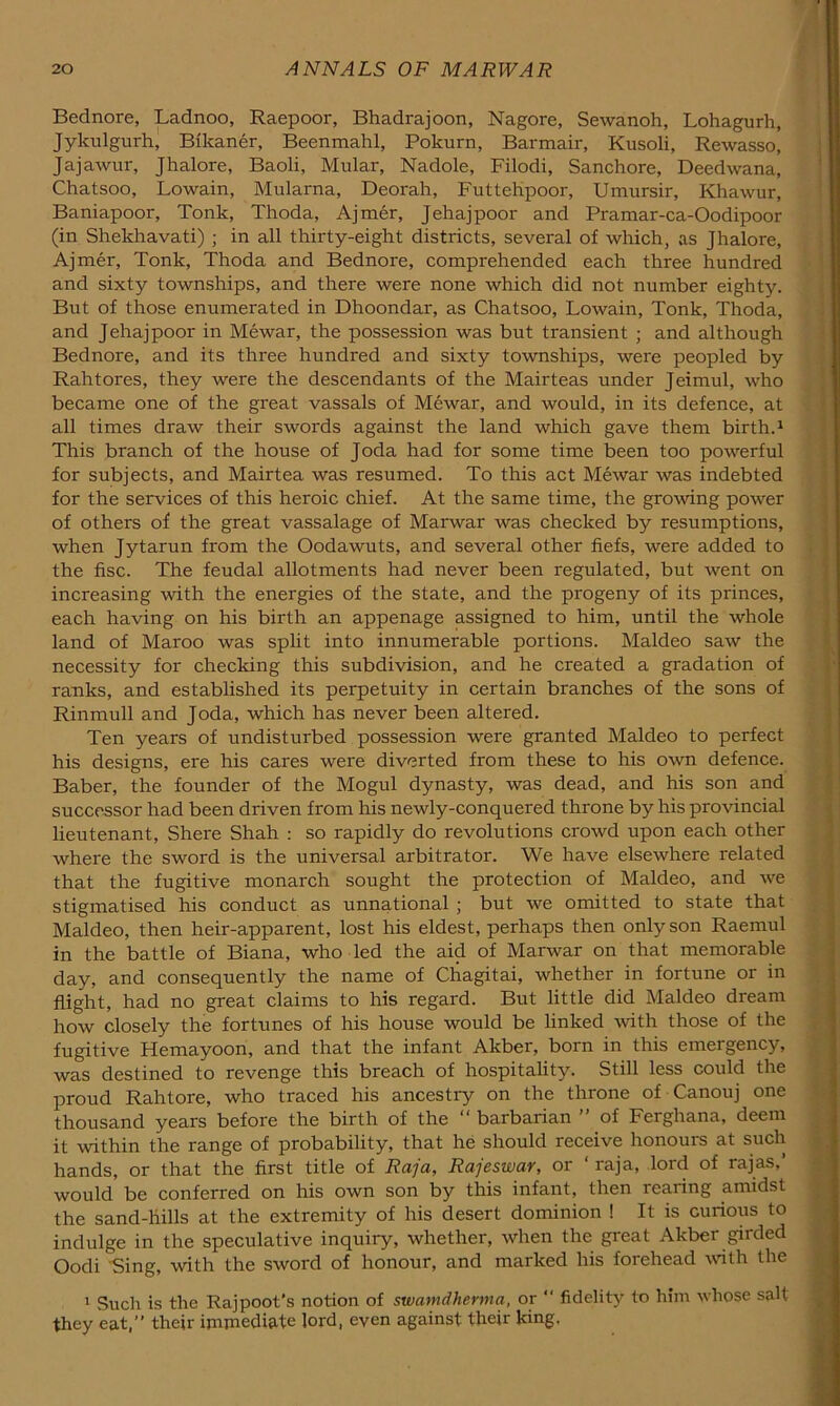 Bednore, Ladnoo, Raepoor, Bhadrajoon, Nagore, Sewanoh, Lohagurh, Jykulgurh, Bikaner, Beenmahl, Pokurn, Barmair, Kusoli, Rewasso, Jajawur, Jhalore, Baoli, Mular, Nadole, Filodi, Sanchore, Deedwana, Chatsoo, Lowain, Mularna, Deorah, FutteHpoor, Umursir, Khawur, Baniapoor, Tonk, Thoda, Ajmer, Jehajpoor and Pramar-ca-Oodipoor (in Shekhavati) ; in all thirty-eight districts, several of which, as Jhalore, Ajmer, Tonk, Thoda and Bednore, comprehended each three hundred and sixty townships, and there were none which did not number eighty. But of those enumerated in Dhoondar, as Chatsoo, Lowain, Tonk, Thoda, and Jehajpoor in Mewar, the possession was but transient ; and although Bednore, and its three hundred and sixty townships, were peopled by Rahtores, they were the descendants of the Mairteas under Jeimul, who became one of the great vassals of Mewar, and would, in its defence, at all times draw their swords against the land which gave them birth.^ This branch of the house of Joda had for some time been too powerful for subjects, and Mairtea was resumed. To this act Mewar was indebted for the services of this heroic chief. At the same time, the gro\ving power of others of the great vassalage of Marwar was checked by resumptions, when Jytarun from the Oodawuts, and several other fiefs, were added to the fisc. The feudal allotments had never been regulated, but went on increasing with the energies of the state, and the progeny of its princes, each having on his birth an appenage assigned to him, until the whole land of Maroo was split into innumerable portions. Maldeo saw the necessity for checking this subdivision, and he created a gradation of ranks, and established its perpetuity in certain branches of the sons of Rinmull and Joda, which has never been altered. Ten years of undisturbed possession were granted Maldeo to perfect his designs, ere his cares were diverted from these to his own defence. Baber, the founder of the Mogul dynasty, was dead, and his son and successor had been driven from his newly-conquered throne by his provincial lieutenant, Shere Shah : so rapidly do revolutions crowd upon each other where the sword is the universal arbitrator. We have elsewhere related that the fugitive monarch sought the protection of Maldeo, and we stigmatised his conduct as unnational ; but we omitted to state that Maldeo, then heir-apparent, lost his eldest, perhaps then only son Raemul in the battle of Biana, who led the aid of Marwar on that memorable day, and consequently the name of Cliagitai, whether in fortune or in flight, had no great claims to his regard. But little did Maldeo dream how closely the fortunes of his house would be linked with those of the fugitive Hemayoon, and that the infant Akber, born in this emergency, was destined to revenge this breach of hospitality. Still less could the proud Rahtore, who traced his ancestry on the throne of Canouj one thousand years before the birth of the barbarian ’ of Ferghana, deem it within the range of probability, that he should receive honours at such hands, or that the first title of Raja, Rajeswar, or ‘ raja, lord of rajas, would be conferred on his own son by this infant, then rearing amidst the sand-hills at the extremity of his desert dominion ! It is curious to indulge in the speculative inquiry, whether, when the great Akber girded Oodi Sing, with the sword of honour, and marked his forehead with the ' Such is the Rajpoot's notion of swanidherma, or “ fidelit}' to him whose salt they eat,” their immediate lord, even against their king,