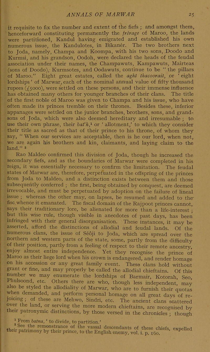 it requisite to fix the number and extent of the fiefs ; and amongst them, henceforward constituting permanently the frirage of Maroo, the lands were partitioned, Kandul having emigrated and established his own > numerous issue, the Kandulotes, in Bikaner. The two brothers next to Joda, namely, Champa and Koompa, with his two sons, Doodo and Kurmsi, and his grandson, Oodoh, were declared the heads of the feudal I association under their names, the Champawuts, Kampawuts, Mairteas (sons of Doodo), Kurmsotes, and Oodawuts, continue to be “ the pillars of Maroo.” Eight great estates, called the aght thacoovait, or ‘ eight lordships ’ of Marwar, each of the nominal annual value of fifty thousand j rupees (;^Sooo), were s'ettled on these persons, and their immense influence \ has obtained many others for younger branches of their clans. The title I of the first noble of Maroo was given to Champa and his issue, who have I often made its princes tremble on their thrones. Besides these, inferior appanages were settled on the junior branches, brothers, sons, and grand- j sons of Joda, which were also deemed hereditary and irresumable ; to use their own phrase, their bat’h,^ or ‘ allotment,’ to which they consider their title as sacred as that of their prince to his throne, of whom they say, ” When our services are acceptable, then is he our lord, when not, we are again his brothers and kin, claimants, and laying claim to the I land.” ^ ; Rao Maldeo confirmed this division of Joda, though he increased the j secondary fiefs, and as the boundaries of Marwar were completed in his I reign, it was essentially necessary to confirm the hmitation. The feudal I states of Marwar are, therefore, perpetuated in the offspring of the princes J from Joda to Maldeo, and a distinction exists between them and those : subsequently conferred ; the first, being obtained by conquest, are deemed } irrevocable, and must be perpetuated by adoption on the failure of hneal issue ; whereas the other may, on lapses, be resumed and added to the- fisc,whence it emanated. The fiscal domain of the Rajpoot princes cannot, 1 says their traditionary lore, be alienated for more than a life-interest ; ; but this wise rule, though visible in anecdotes of past days, has been i infringed with their general disorganisation. These instances, it may be : asserted, afford the distinctions of allodial and feudal lands. Of the . numerous clans, the issue of Seoji to Joda, which are spread over the ' northern and western parts of the state, some, partly from the difficulty > of their position, partly from a feehng of respect to their remote ancestry, > enjoy almost entire independence. Yet they recognise the prince of . Maroo as their liege lord when his crown is endangered, and render homage > on his accession or any great family event. These clans hold without f grant or fine, and may properly be called the allodial chieftains. Of this 5 number we may enumerate the lordships of Barmair, Kotorah, Seo, Phulsoond, etc. Others there are who, though less independent, may ' also be styled the allodiality of Marwar, who are to furnish their quotas ^ when demanded, and perform personal homage on all great days of re- j ]Oicing ; of these are Mehwo, Sindri, etc. The ancient clans scattered r over the land, or serving the more modern chieftains, are recognised by their patronymic distinctions, by those versed in the chronicles • though ^ From batna, ' to divide, to partition.’ remonstrance of the vassal descendants of these chiefs expelled their patrimony by their prince, to the English enemy, vol. i. p, i6o