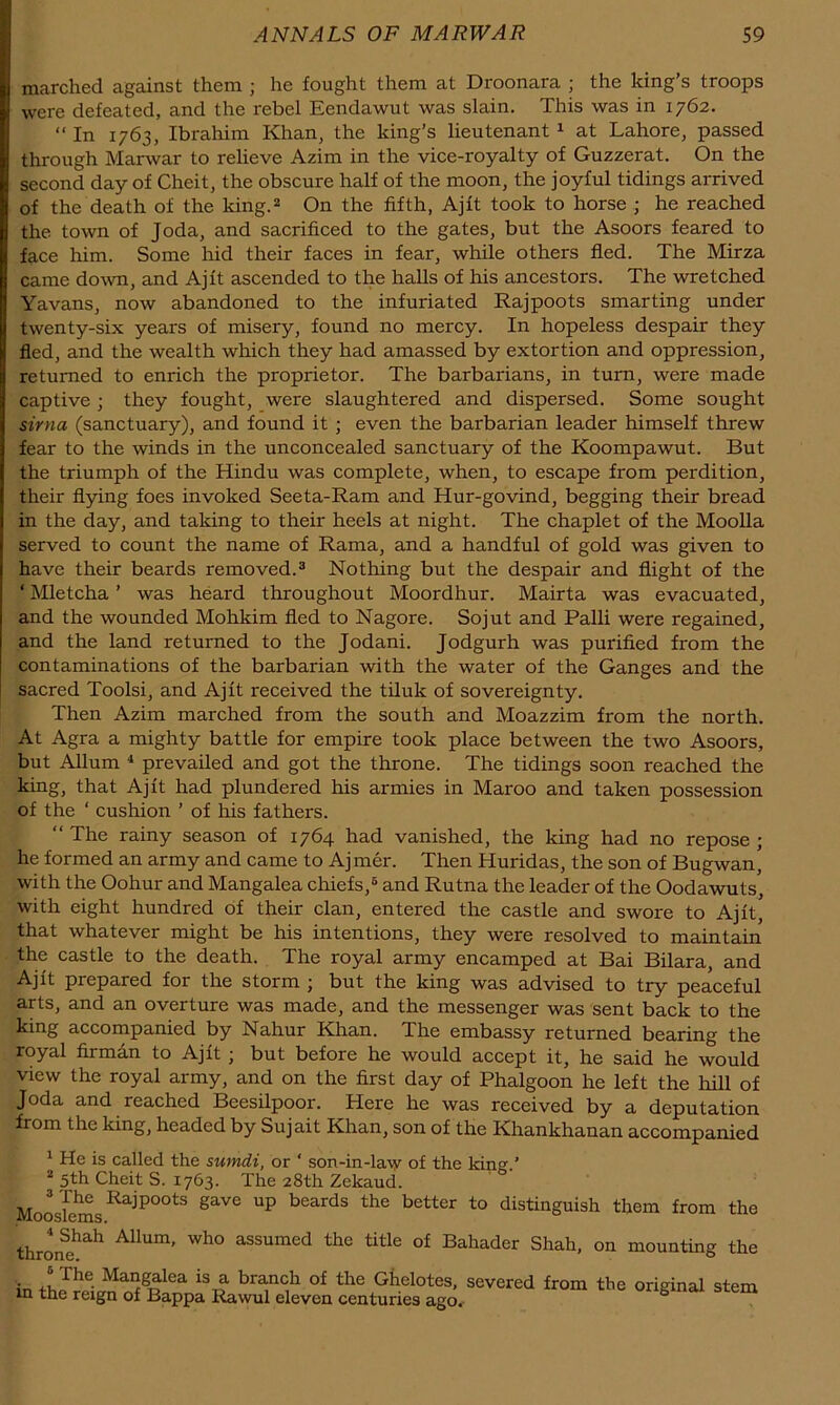 marched against them ; he fought them at Droonara ; the king’s troops were defeated, and the rebel Eendawut was slain. This was in 1762. “ In 1763, Ibrahim Khan, the king’s lieutenant 1 at Lahore, passed through Marwar to relieve Azim in the vice-royalty of Guzzerat. On the second day of Cheit, the obscure half of the moon, the joyful tidings arrived of the death of the king.* On the fifth, Ajft took to horse ; he reached the town of Joda, and sacrificed to the gates, but the Asoors feared to face him. Some liid their faces in fear, while others fled. The Mirza came down, and Ajft ascended to the halls of his ancestors. The wretched Yavans, now abandoned to the infuriated Rajpoots smarting under twenty-six years of misery, found no mercy. In hopeless despair they fled, and the wealth which they had amassed by extortion and oppression, returned to enrich the proprietor. The barbarians, in turn, were made captive ; they fought, were slaughtered and dispersed. Some sought sirna (sanctuary), and found it ; even the barbarian leader himself threw fear to the winds in the unconcealed sanctuary of the Koompawut. But the triumph of the Hindu was complete, when, to escape from perdition, their flying foes invoked Seeta-Ram and Hur-govind, begging their bread in the day, and taking to their heels at night. The chaplet of the MooUa served to count the name of Rama, and a handful of gold was given to have their beards removed.* Nothing but the despair and flight of the ‘ Mletcha ’ was heard throughout Moordhur. Mairta was evacuated, and the wounded Mohkim fled to Nagore. Sojut and Palli were regained, and the land returned to the Jodani. Jodgurh was purified from the contaminations of the barbarian with the water of the Ganges and the sacred Toolsi, and Ajft received the tiluk of sovereignty. Then Azim marched from the south and Moazzim from the north. At Agra a mighty battle for empire took place between the two Asoors, but Allum ^ prevailed and got the throne. The tidings soon reached the king, that Ajft had plundered his armies in Maroo and taken possession of the ‘ cushion ’ of his fathers. “The rainy season of 1764 had vanished, the king had no repose; he formed an army and came to Aj mer. Then Huridas, the son of Bugwan, with the Oohur and Mangalea chiefs,* and Rutna the leader of the Oodawuts, with eight hundred of their clan, entered the castle and swore to Ajft* that whatever might be his intentions, they were resolved to maintain the castle to the death. The royal army encamped at Bai Bilara, and Ajft prepared for the storm ; but the king was advised to try peaceful arts, and an overture was made, and the messenger was sent back to the king accompanied by Nahur Khan. The embassy returned bearing the royal firman to Ajft; but before he would accept it, he said he would view the royal army, and on the first day of Phalgoon he left the hill of Joda and reached Beesilpoor. Here he was received by a deputation from the king, headed by Sujait Khan, son of the Khankhanan accompanied ^ He is called the sumdi, or ‘ son-in-law of the king.’ * 5th Cheit S. 1763. The 28th Zekaud. Mooslems^^^^°°*^ beards the better to distinguish them from the thron?^^ Allum, who assumed the title of Bahader Shah, on mounting the in ^“Salea is a bra.nch of the Ghelotes, severed from the original stem in the reign of Bappa Rawul eleven centuries ago.- °