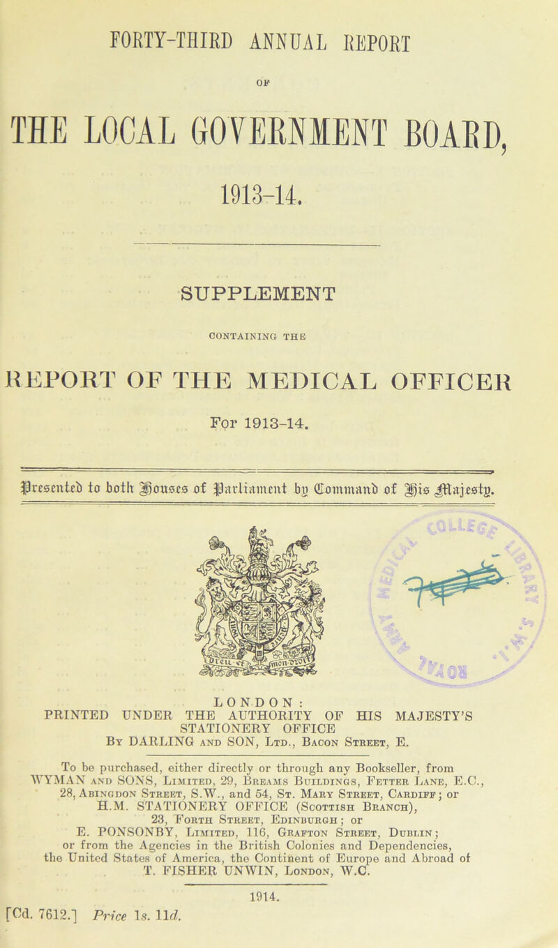 FORTY-THIRD ANNUAL REPORT OF THE LOCAL 1913-14. SUPPLEMENT CONTAINING THE REPORT OF THE MEDICAL OFFICER For 1913-14. $resentei) to both Torsos of flavtiatiunt bo QLommanb of Jttajestj). LONDON: PRINTED UNDER THE AUTHORITY OF HIS MAJESTY’S STATIONERY OFFICE By DARLING and SON, Ltd., Bacon Street, E. To be purchased, either directly or through any Bookseller, from WYMAN and SONS, Limited, 29, Breams Buildings, Fetter Lane, E.C., 28, Abingdon Street, S.W., and 54, St. Mary Street, Cardiff; or H.M. STATIONERY OFFICE (Scottish Branch), 23, Forth Street, Edinburgh ; or E. PONSONBY, Limited, 116, Grafton Street, Dublin; or from the Agencies in the British Colonies and Dependencies, the United States of America, the Continent of Europe and Abroad of T. FISHER UNWIN, London, W.C. fCd. 7612.] Price la. 11 d. 1914.