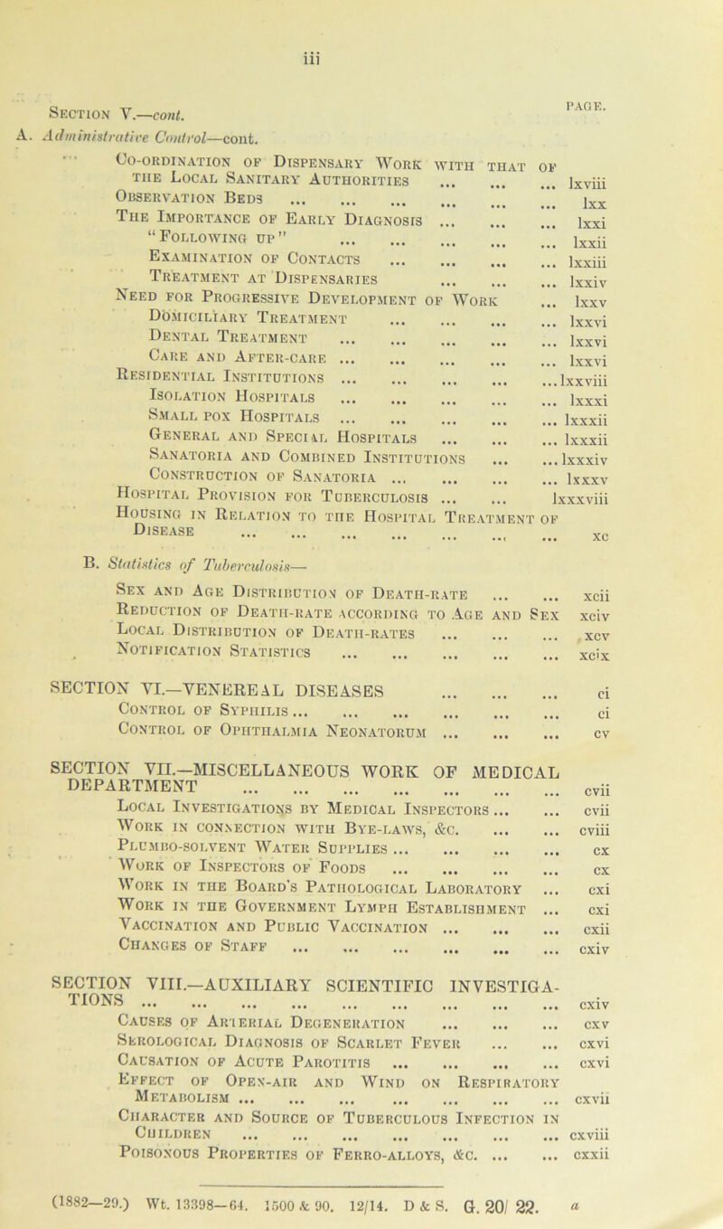 WITH THAT OF Section V.—cont. A. Administrative Control—cont. Co-ordination of Dispensary Work the Local Sanitary Authorities Observation Beds The Importance of Early Diagnosis “Following up” Examination of Contacts Treatment at Dispensaries Need for Progressive Development of Work Domiciliary Treatment Dental Treatment Care and After-care Residential Institutions Isolation Hospitals Small pox Hospitals General and Special Hospitals Sanatoria and Combined Institutions Construction of Sanatoria ... Hospital Provision for Tuberculosis ... Housing in Relation to the Hospital Treat Disease PAGE. ENT ... lxviii ... lxx ... lxxi ... lxxii ... lxxiii ... lxxiv ... Ixxv ... lxxvi ... lxxvi ... lxxvi ...lxxviii ... lxxxi ... lxxxii ... lxxxii ... lxxxiv ... lxxxv lxxxviii OF ... xc B. Statistics of Tuberculosis— Sex and Age Distribution of Death-rate xcii Reduction of Death-rate according to Acie and Sex xciv Local Distribution of Death-rates xcv Notification Statistics xc'x SECTION VI.—VENEREAL DISEASES Control of Syphilis Control of Ophthalmia Neonatorum ci ci cv SECTION VII.—MISCELLANEOUS WORK OF MEDICAL DEPARTMENT Local Investigations by Medical Inspectors ... Work in connection with Bye-laws, &c Plumbo-solvent Water Supplies Work of Inspectors of Foods Work in the Board’s Pathological Laboratory Work in the Government Lymph Establishment ... Vaccination and Public Vaccination Changes of Staff cvii cvii cviii cx cx cxi cxi cxii cxiv SECTION VIII.—AUXILIARY SCIENTIFIC INVESTIGA- TIONS ... ... ... ... ... ... ... ... ... Cxiv Causes of Aiuerial Degeneration cxv Serological Diagnosis of Scarlet Fever cxvi Causation of Acute Parotitis cxvi Effect of Open-air and Wind on Respiratory Metabolism cxvii Character and Source of Tuberculous Infection in Children ... ... ... ... ... ... ... cxviii Poisonous Properties of Ferro-alloys, Ac cxxii (1882—29.) Wt. 13398-64. 1500 & 90. 12/14. D & S. G. 20/ 25?. a