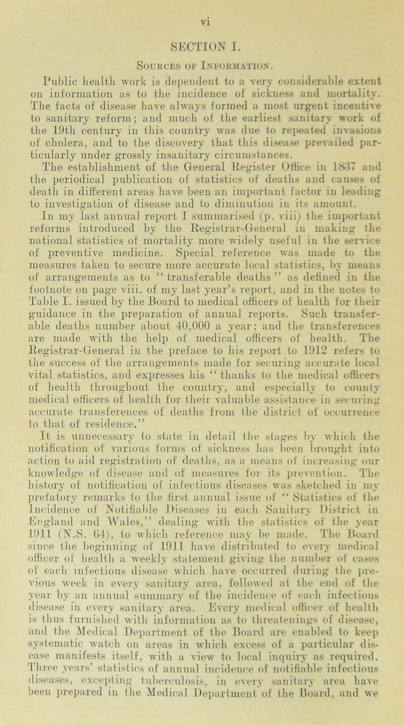 SECTION I. Sources of Information. Public health work is dependent to a very considerable extent on information as to the incidence of sickness and mortality. The facts of disease have always formed a most urgent incentive to sanitary reform; and much of the earliest sanitary work of the 19th century in this country was due to repeated invasions of cholera, and to the discovery that this disease prevailed par- ticularly under grossly insanitary circumstances. The establishment of the General Kegister Office in 1837 and the periodical publication of statistics of deaths and causes of death in different areas have been an important factor in leading to investigation of disease and to diminution in its amount. In my^ last annual report I summarised (p. viii) the important reforms introduced by the Registrar-General in making the national statistics of mortality more widely useful in the service of preventive medicine. Special reference was made to the measures taken to secure more accurate local statistics, by means of arrangements as to “ transferable deaths ” as defined in the footnote on page viii. of my last year’s report, and in the notes to Table I. issued by the Board to medical officers of health for their guidance in the preparation of annual reports. Such transfer- able deaths number about 40,000 a year; and the transferences are made with the help of medical officers of health. The Registrar-General in the preface to his report to 1912 refers to the success of the arrangements made for securing accurate local vital statistics, and expresses his “ thanks to the medical officers of health throughout the country, and especially to county medical officers of health for their valuable assistance in securing accurate transferences of deaths from the district of occurrence to that of residence.” It is unnecessary to state in detail the stages by which tlie notification of various forms of sickness has been brought into action to aid registration of deaths, as a means of increasing our knowledge of disease and of measures for its prevention. The history of notification of infectious diseases was sketched in my prefatory remarks to the first annual issue of “ Statistics of the Incidence of Notifiable Diseases in each Sanitary District in England and Wales,” dealing with the statistics of the year 1911 (N.S. G4), to which reference may be made. The Board since the beginning of 1911 have distributed to every medical officer of health a weekly statement giving the number of cases of each infectious disease which have occurred during the pre- vious week in every sanitary area, followed at the end of the year by an annual summary of the incidence of each infectious disease in every sanitary area. Every medical officer of health is thus furnished with information as to threatenings of disease, and the Medical Department of the Board are enabled to keep systematic watch on areas in which excess of a particular dis- ease manifests itself, with a view to local inquiry as required. Three years’ stat istics of annual incidence of notifiable infectious diseases, excepting tuberculosis, in every sanitary area have been prepared in the Medical Department of the Board, and we