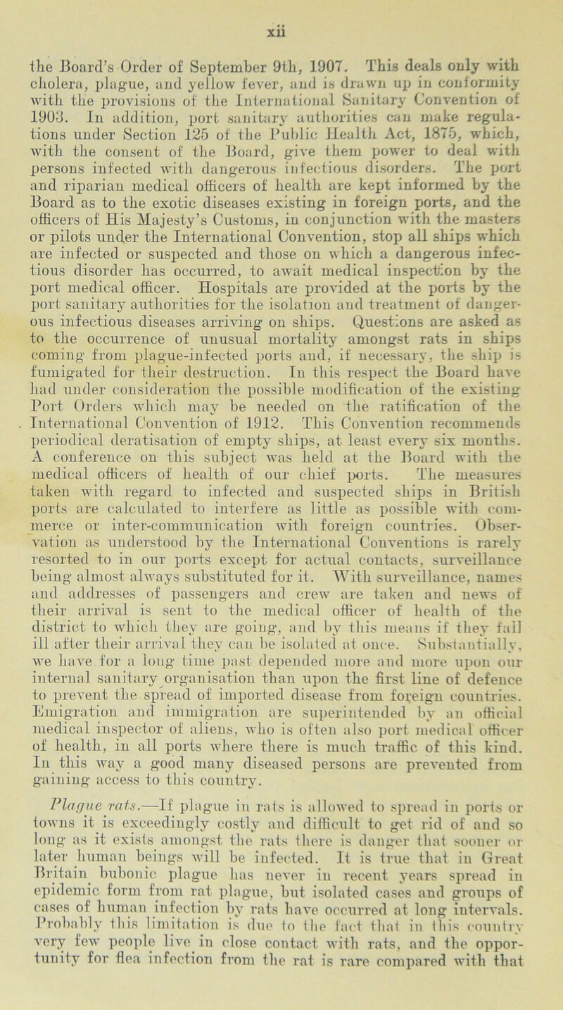 XU the Board’s Order of September 9th, 1907. This deals only with cholera, plague, and yellow fever, and is drawn up in conformity with the provisions of the International Sanitary Convention of 1903. In addition, port sanitary authorities can make regula- tions under Section 125 of the Public Health Act, 1875, which, with the couseut of the Board, give them power to deal with persons infected with dangerous infectious disorders. The port and riparian medical officers of health are kept informed by the Board as to the exotic diseases existing in foreign ports, and the officers of His Majesty’s Cuvstoms, in conjunction with the masters or pilots under the International Convention, stop all ships which are infected or suspected and those on which a dangerous infec- tious disorder has occurred, to await medical inspection by the port medical officer. Hospitals are provided at the ports by the port sanitary authorities for the isolation and treatment of danger- ous infectious diseases arriving on ships. Questions are asked as to the occurrence of unusual mortality amongst rats in ships coming from plague-infected ports and, if necessary, the ship i~ fumigated for their destruction. In this respect the Board have had under consideration the possible modification of the existing Port Orders which may be needed on the ratification of the International Convention of 1912. This Convention recommends periodical deratisation of empty ships, at least every six months. A conference on this subject was held at the Board with the medical officers of health of our chief ports. The measures taken with regard to infected and suspected ships in British ports are calculated to interfere as little as possible with com- merce or inter-communication with foreign countries. Obser- vation as understood by the International Conventions is rarely resorted to in our ports except for actual contacts, surveillance being almost always substituted for it. With surveillance, names and addresses of passengers and crew are taken and news of their arrival is sent to the medical officer of' health of the district to which they are going, and by this means if they fall ill after their arrival they can be isolated at once. Substantially, we have for a long time past depended more and more upon our internal sanitary organisation than upon the first line of defence to prevent the spread of imported disease from foreign countries. Emigration and immigration are superintended by an official medical inspector of aliens, who is often also port medical officer of health, in all ports where there is much traffic of this kind. In this way a good many diseased persons are prevented from gaining access to this country. Plague rats.—If plague in rats is allowed to spread in ports or towns it is exceedingly costly and difficult to get rid of and so long as it exists amongst the rats there is danger that sooner or later human beings will be infected. It is true that in Great Britain bubonic plague has never in recent years spread in epidemic form from rat plague, but isolated cases and groups of cases of human infection by rats have occurred at long intervals. Probably this limitation is due to the fact that in this country very few people live in close contact with rats, and the oppor- tunity for flea infection from the rat is rare compared with that