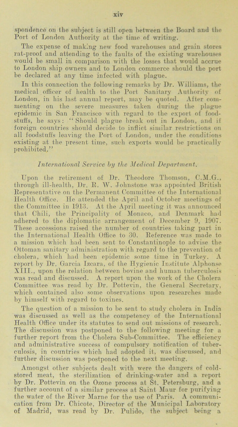 spondence on the subject is still open between the Hoard and the Port of London Authority at the time of writing. The expense of making new food warehouses and grain stores rat-proof and attending to the faults of the existing warehouses would be small in comparison with the losses that would accrue to London ship owners and to London commerce should the port be declared at any time infected with plague. In this connection the following remarks by Dr. Williams, the medical officer of health to the Port Sanitary Authority of London, in his last annual report, may be quoted. After com- menting on the severe measures taken during the plague epidemic in San Francisco with regard to the export of food- stuffs, he says: “Should plague break out in London, and if foreign countries should decide to inflict similar restrictions on all foodstuffs leaving the Port of London, under the conditions existing at the present time, such exports would be practically prohibited.” International Service by the Medical Department. Upon the retirement of Dr. Theodore Thomson, C.M.G., through ill-health, Dr. P. W. Johnstone was appointed British Representative on the Permanent Committee of the International Health Office. lie attended the April and October meetings of the Committee in 1913. At the April meeting it was announced that Chili, the Principality of Monaco, and Denmark had adhered to the diplomatic arrangement of December 9, 1907. These accessions raised the number of countries taking part in tlie International Health Office to 30. Reference was made to a mission which had been sent to Constantinople to advise the Ottoman sanitary administration with regard to the prevention of cholera, which had been epidemic some time in Turkey. A report by Dr. Garcia Izcara, of' the Hygienic Institute Alphonse XIII., upon the relation between bovine and human tuberculosis was read and discussed. A report upon the work of the Cholera Committee was read by Dr. Pottevin, the General Secretary, which contained also some observations upon researches made by himself with regard to toxines. The question of a mission to be sent to study cholera in India was discussed as well as the competency of the International Health Office under its statutes to send out missions of research. The discussion was postponed to the following meeting for a further report from the Cholera Sub-Committee. The efficiency and administrative success of compulsory notification of tuber- culosis, in countries which had adopted it. was discussed, and further discussion was postponed to the next meeting. Amongst other subjects dealt with were the dangers of cold- stored meat, the sterilization of drinking-water and a report by Dr. Pottevin on the Ozone process at St. Petersburg, and a further account of a similar process at Saint Maur for purifying the water of the River Marne for the use of Paris. A communi- cation from Dr. Chicote, Director of the Municipal Laboratory of Madrid, was read by Dr. Pulido, the subject being a