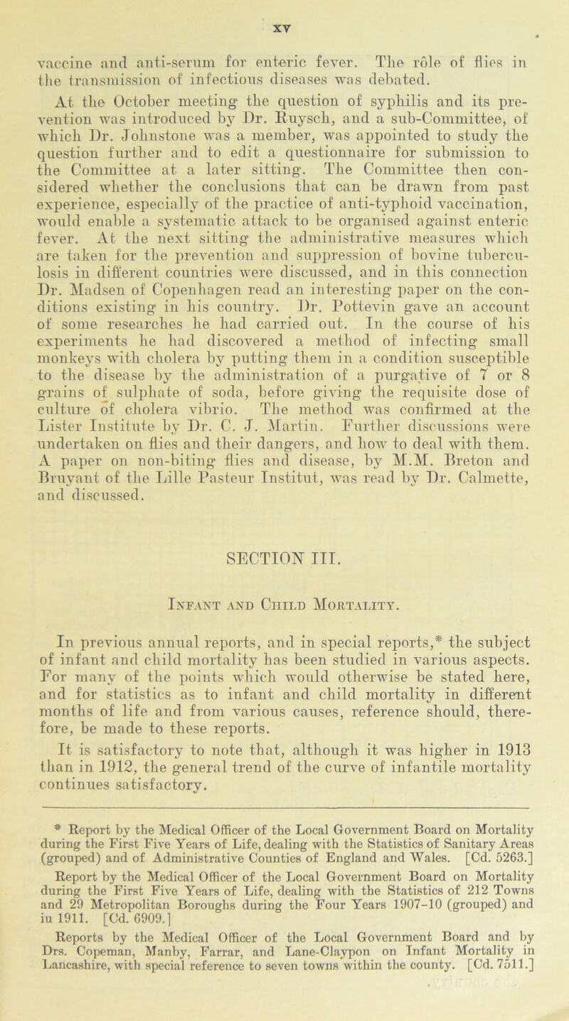 vaccine and anti-serum for enteric fever. The role of flies in the transmission of infectious diseases was debated. At the October meeting the question of syphilis and its pre- vention was introduced by Dr. Ruysch, and a sub-C'ommittee, of which Dr. Johnstone was a member, was appointed to study the question further and to edit a questionnaire for submission to the Committee at a later sitting. The Committee then con- sidered whether the conclusions that can be drawn from past experience, especially of the practice of anti-typhoid vaccination, would enable a systematic attack to be organised against enteric fever. At the next sitting the administrative measures which are taken for the prevention and suppression of bovine tubercu- losis in different countries were discussed, and in this connection Dr. Madsen of Copenhagen read an interesting paper on the con- ditions existing in his country. Dr. Pottevin gave an account of some researches he had carried out. In the course of his experiments he had discovered a method of infecting small monkeys with cholera by putting them in a condition susceptible to the disease by the administration of a purgative of 7 or 8 grains of sulphate of soda, before giving the requisite dose of culture of cholera vibrio. The method was confirmed at the Lister Institute by Dr. C. J. Martin. Further discussions were undertaken on flies and their dangers, and how to deal with them. A paper on non-biting flies and disease, by M.M. Preton and Bruyant of the Lille Pasteur Tnstitut, was read by Dr. Calmette, and discussed. SECTION ITT. Infant and Child Mortality. In previous annual reports, and in special reports,* the subject of infant and child mortality has been studied in various aspects. For many of the points which would otherwise be stated here, and for statistics as to infant and child mortality in different months of life and from various causes, reference should, there- fore, be made to these reports. It is satisfactory to note that, although it was higher in 1913 than in 1912, the general trend of the curve of infantile mortality continues satisfactory. * Report by the Medical Officer of the Local Government Board on Mortality during the First Five Years of Life, dealing with the Statistics of Sanitary Areas (grouped) and of Administrative Counties of England and Wales. [Cd. 5263.] Report by the Medical Officer of the Local Government Board on Mortality during the First Five Years of Life, dealing with the Statistics of 212 Towns and 29 Metropolitan Boroughs during the Four Years 1907-10 (grouped) and iu 1911. [Cd. 6909.] Reports by the Medical Officer of the Local Government Board and by Drs. Copeman, Manby, Farrar, and Lane-Claypon on Infant Mortality in Lancashire, with special reference to seven towns within the county. [Cd. 7511.]