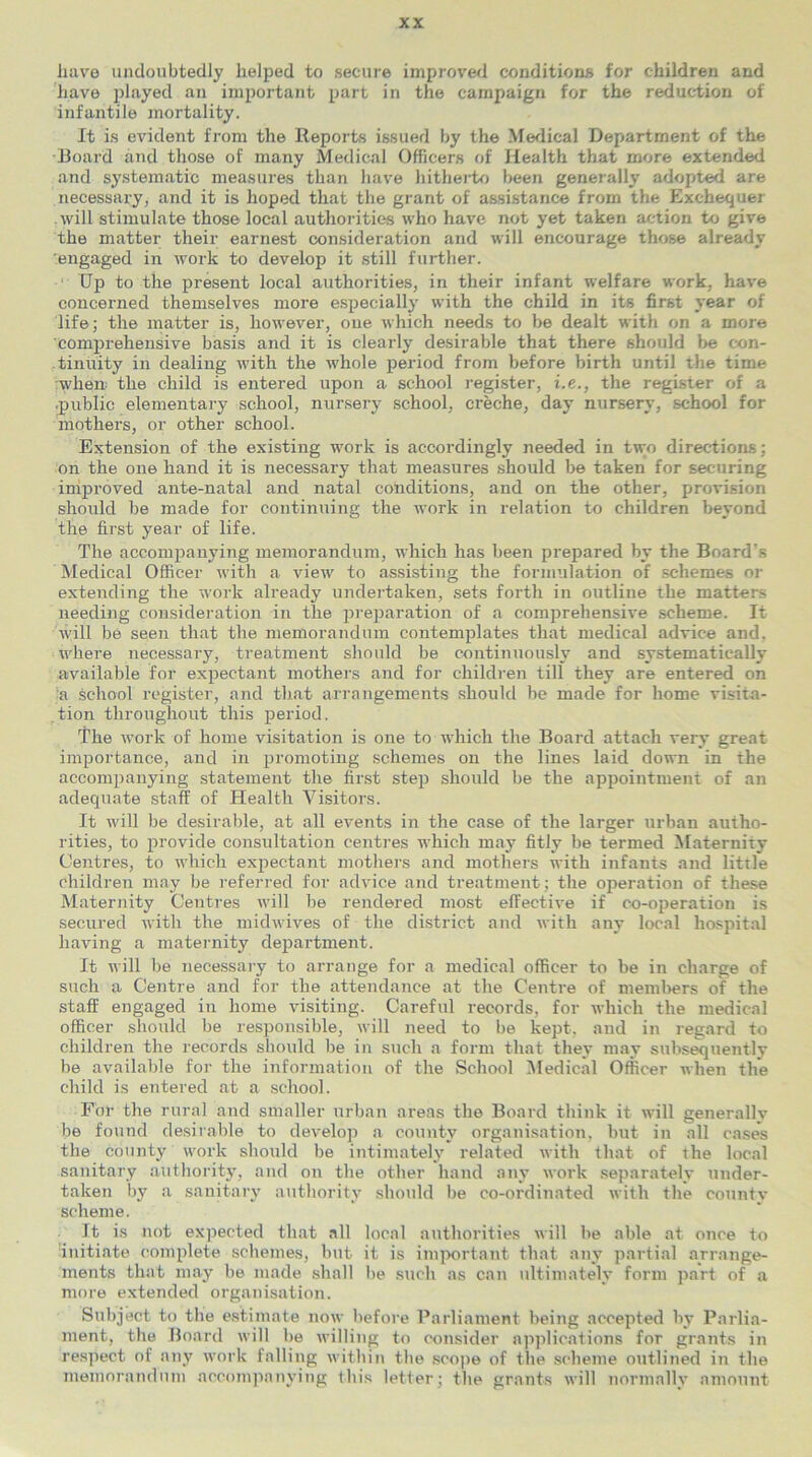 have undoubtedly helped to secure improved conditions for children and have played an important part in the campaign for the reduction of infantile mortality. It is evident from the Reports issued by the Medical Department of the Board and those of many Medical Officers of Health that more extended and systematic measures than have hitherto been generally adopted are necessary, and it is hoped that the grant of assistance from the Exchequer will stimulate those local authorities who have not yet taken action to give the matter their earnest consideration and will encourage those already engaged in work to develop it still further. Up to the present local authorities, in their infant welfare work, have concerned themselves more especially with the child in its first year of life; the matter is, however, one which needs to be dealt with on a more comprehensive basis and it is clearly desirable that there should be con- tinuity in dealing with the whole period from before birth until the time when: the child is entered upon a school register, i.e., the register of a public elementary school, nursery school, creche, day nursery, school for mothers, or other school. Extension of the existing work is accordingly needed in two directions; on the one hand it is necessary that measures should be taken for securing improved ante-natal and natal conditions, and on the other, provision should be made for continuing the work in relation to children beyond the first year of life. The accompanying memorandum, which has been prepared by the Board’s Medical Officer with a view to assisting the formulation of schemes or extending the work already undertaken, sets forth in outline the matters needing consideration in the preparation of a comprehensive scheme. It will be seen that the memorandum contemplates that medical advice and. where necessary, treatment should be continuously and systematically available for expectant mothers and for children till they are entered on a school register, and that arrangements should be made for home visita- tion throughout this period. The work of home visitation is one to which the Board attach very great importance, and in promoting schemes on the lines laid down in the accompanying statement the first step should be the appointment of an adequate staff of Health Visitors. It will be desirable, at all events in the case of the larger urban autho- rities, to provide consultation centres which may fitly be termed Maternity Centres, to which expectant mothers and mothers with infants and little children may be referred for advice and treatment; the operation of these Maternity Centres will be rendered most effective if co-operation is secured with the midwives of the district and with any local hospital having a maternity department. It will be necessary to arrange for a medical officer to be in charge of such a Centre and for the attendance at the Centre of members of the staff engaged in home visiting. Careful records, for which the medical officer should be responsible, will need to be kept, and in regard to children the records should be in such a form that they may subsequently be available for the information of the School Medical Officer when the child is entered at a school. For the rural and smaller urban areas the Board think it will generally be found desirable to develop a county organisation, but in all cases the county work should be intimately related with that of the local sanitary authority, and on the other hand any work separately under- taken by a sanitary authority should be co-ordinated with the county scheme. It is not expected that all local authorities will be able at once to 'initiate complete schemes, but it is important that any partial arrange- ments that may be made shall be such as can ultimately form part of a more extended organisation. Subject to the estimate now before Parliament being accepted by Parlia- ment, the Board will be willing to consider applications for grants in respect of any work falling within the scope of the scheme outlined in the memorandum accompanying this letter; the grants will normally amount