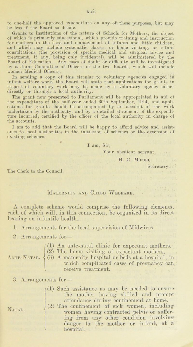 to one-half the approved expenditure on any of these purposes, but may be less if the Board so decide. Grants to institutions of the nature of Schools for Mothers, the object of which is primarily educational, which provide training and instruction for mothers in the care and management of infants and little children, and which may include systematic classes, or home visiting, or infant consultations (the provision of specific medical and surgical advice and treatment, if any, being only incidental), will be administered by the Board of Education. Any cases of doubt or difficulty will be investigated by a Joint Committee of Officers of the two Boards, which will include women Medical Officers. In sending a copy of this circular to voluntary agencies engaged in infant welfare work, the Board will state that applications for grants in respect of voluntary work may be made by a voluntary agency either directly or through a local authority. The grant now presented to Parliament will be appropriated in aid of the expenditure of the half-year ended 30th September, 1914, and appli- cations for grants should be accompanied by an account of the work undertaken by the authority, and by a detailed statement of the expendi- ture incurred, certified by the officer of the local authority in charge of the accounts. I am to add that the Board will be happy to afford advice and assist- ance to local authorities in the initiation of schemes or the extension of existing schemes. I am, Sir, Your obedient servant, H. C. Monro, Secretary. The Clerk to the Council. Maternity and Child Welfare. A complete scheme would comprise the following elements, each of which will, in this connection, he organised in its direct bearing on infantile health. 1. Arrangements for the local supervision of Midwives. 2. Arrangements for— Ante-Natal. '(1) An ante-natal clinic for expectant mothers. (2) The home visiting of expectant mothers. • (3) A maternity hospital or beds at a hospital, in which complicated cases of pregnancy can receive treatment. 3. Arrangements for— (1) Such assistance as may be needed to ensure the mother having skilled and prompt attendance during confinement at home. (2) The confinement of sick women, including women having contracted pelvis or suffer- ing from any other condition involving danger to the mother or infant, at a hospital.